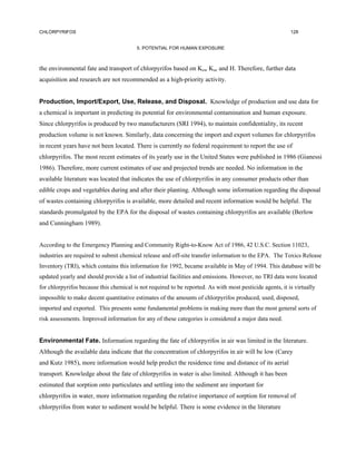CHLORPYRIFOS                                                                                              128


                                         5. POTENTIAL FOR HUMAN EXPOSURE



the environmental fate and transport of chlorpyrifos based on Kow Koc and H. Therefore, further data
acquisition and research are not recommended as a high-priority activity.


Production, Import/Export, Use, Release, and Disposal. Knowledge of production and use data for
a chemical is important in predicting its potential for environmental contamination and human exposure.
Since chlorpyrifos is produced by two manufacturers (SRI 1994), to maintain confidentiality, its recent
production volume is not known. Similarly, data concerning the import and export volumes for chlorpyrifos
in recent years have not been located. There is currently no federal requirement to report the use of
chlorpyrifos. The most recent estimates of its yearly use in the United States were published in 1986 (Gianessi
1986). Therefore, more current estimates of use and projected trends are needed. No information in the
available literature was located that indicates the use of chlorpyrifos in any consumer products other than
edible crops and vegetables during and after their planting. Although some information regarding the disposal
of wastes containing chlorpyrifos is available, more detailed and recent information would be helpful. The
standards promulgated by the EPA for the disposal of wastes containing chlorpyrifos are available (Berlow
and Cunningham 1989).


According to the Emergency Planning and Community Right-to-Know Act of 1986, 42 U.S.C. Section 11023,
industries are required to submit chemical release and off-site transfer information to the EPA. The Toxics Release
Inventory (TRI), which contains this information for 1992, became available in May of 1994. This database will be
updated yearly and should provide a list of industrial facilities and emissions. However, no TRI data were located
for chlorpyrifos because this chemical is not required to be reported. As with most pesticide agents, it is virtually
impossible to make decent quantitative estimates of the amounts of chlorpyrifos produced, used, disposed,
imported and exported. This presents some fundamental problems in making more than the most general sorts of
risk assessments. Improved information for any of these categories is considered a major data need.


Environmental Fate. Information regarding the fate of chlorpyrifos in air was limited in the literature.
Although the available data indicate that the concentration of chlorpyrifos in air will be low (Carey
and Kutz 1985), more information would help predict the residence time and distance of its aerial
transport. Knowledge about the fate of chlorpyrifos in water is also limited. Although it has been
estimated that sorption onto particulates and settling into the sediment are important for
chlorpyrifos in water, more information regarding the relative importance of sorption for removal of
chlorpyrifos from water to sediment would be helpful. There is some evidence in the literature
 