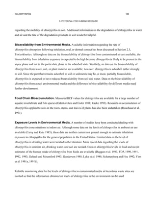 CHLORPYRIFOS                                                                                         129


                                        5. POTENTIAL FOR HUMAN EXPOSURE



regarding the mobility of chlorpyrifos in soil. Additional information on the degradation of chlorpyrifos in water
and air and the fate of the degradation products in soil would be helpful.


Bioavailability from Environmental Media. Available information regarding the rate of
chlorpyrifos absorption following inhalation, oral, or dermal contact has been discussed in Section 2.3,
Toxicokinetics. Although no data on the bioavailability of chlorpyrifos from contaminated air are available, the
bioavailability from inhalation exposure is expected to be high because chlorpyrifos is likely to be present in the
vapor phase and not in the particulate phase in the adsorbed state. Similarly, no data on the bioavailability of
chlorpyrifos from water, soil, or plant material are available; however, chlorpyrifos is adsorbed rather strongly
to soil. Since the part that remains adsorbed to soil or sediments may be, at most, partially bioavailable,
chlorpyrifos is expected to have reduced bioavailability from soil and water. Data on the bioavailability of
chlorpyrifos from actual environmental media and the difference in bioavailability for different media need
further development.


Food Chain Bioaccumulation. Measured BCF values for chlorpyrifos are available for a large number of
aquatic invertebrate and fish species (Odenkirchen and Eisler 1988; Racke 1993). Research on accumulation of
chlorpyrifos applied to soils in the roots, stems, and leaves of plants has also been undertaken (Rouchaud et al.
1991).


Exposure Levels in Environmental Media. A number of studies have been conducted dealing with
chlorpyrifos concentrations in indoor air. Although some data on the levels of chlorpyrifos in ambient air are
available (Carey and Kutz 1985), these data are neither current nor general enough to estimate inhalation
exposure to chlorpyrifos for the general population in the United States. Limited data on the level of
chlorpyrifos in drinking water were located in the literature. More recent data regarding the levels of
chlorpyrifos in ambient air, drinking water, and soil are needed. Data on chlorpyrifos levels in food and recent
estimates of the human intake of chlorpyrifos from foods are available (Duggan et al. 1983; FDA 1990, 1991,
1992, 1993; Gelardi and Mountford 1993; Gunderson 1988; Luke et al. 1988; Schattenburg and Hsu 1992; Yess
et al. 1991a, 1991b).


Reliable monitoring data for the levels of chlorpyrifos in contaminated media at hazardous waste sites are
needed so that the information obtained on levels of chlorpyrifos in the environment can be used
 