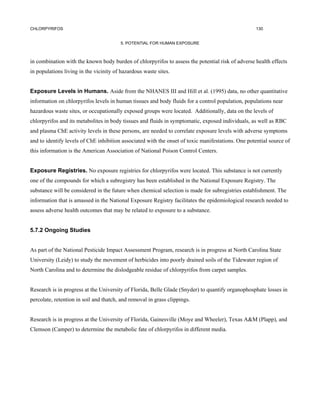 CHLORPYRIFOS                                                                                       130


                                        5. POTENTIAL FOR HUMAN EXPOSURE



in combination with the known body burden of chlorpyrifos to assess the potential risk of adverse health effects
in populations living in the vicinity of hazardous waste sites.


Exposure Levels in Humans. Aside from the NHANES III and Hill et al. (1995) data, no other quantitative
information on chlorpyrifos levels in human tissues and body fluids for a control population, populations near
hazardous waste sites, or occupationally exposed groups were located. Additionally, data on the levels of
chlorpyrifos and its metabolites in body tissues and fluids in symptomatic, exposed individuals, as well as RBC
and plasma ChE activity levels in these persons, are needed to correlate exposure levels with adverse symptoms
and to identify levels of ChE inhibition associated with the onset of toxic manifestations. One potential source of
this information is the American Association of National Poison Control Centers.


Exposure Registries. No exposure registries for chlorpyrifos were located. This substance is not currently
one of the compounds for which a subregistry has been established in the National Exposure Registry. The
substance will be considered in the future when chemical selection is made for subregistries establishment. The
information that is amassed in the National Exposure Registry facilitates the epidemiological research needed to
assess adverse health outcomes that may be related to exposure to a substance.


5.7.2 Ongoing Studies


As part of the National Pesticide Impact Assessment Program, research is in progress at North Carolina State
University (Leidy) to study the movement of herbicides into poorly drained soils of the Tidewater region of
North Carolina and to determine the dislodgeable residue of chlorpyrifos from carpet samples.


Research is in progress at the University of Florida, Belle Glade (Snyder) to quantify organophosphate losses in
percolate, retention in soil and thatch, and removal in grass clippings.


Research is in progress at the University of Florida, Gainesville (Moye and Wheeler), Texas A&M (Plapp), and
Clemson (Camper) to determine the metabolic fate of chlorpyrifos in different media.
 