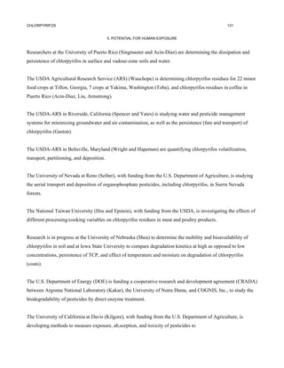 CHLORPYRIFOS                                                                                      131


                                           5. POTENTIAL FOR HUMAN EXPOSURE


Researchers at the University of Puerto Rico (Singmaster and Acin-Diaz) are determining the dissipation and
persistence of chlorpyrifos in surface and vadose-zone soils and water.


The USDA Agricultural Research Service (ARS) (Wauchope) is determining chlorpyrifos residues for 22 minor
food crops at Tifton, Georgia, 7 crops at Yakima, Washington (Toba), and chlorpyrifos residues in coffee in
Puerto Rico (Acin-Diaz, Liu, Armstrong).


The USDA-ARS in Riverside, California (Spencer and Yates) is studying water and pesticide management
systems for minimizing groundwater and air contamination, as well as the persistence (fate and transport) of
chlorpyrifos (Gaston).


The USDA-ARS in Beltsville, Maryland (Wright and Hapeman) are quantifying chlorpyrifos volatilization,
transport, partitioning, and deposition.


The University of Nevada at Reno (Seiber), with funding from the U.S. Department of Agriculture, is studying
the aerial transport and deposition of organophosphate pesticides, including chlorpyrifos, in Sierra Nevada
forests.


The National Taiwan University (Hsu and Epstein), with funding from the USDA, is investigating the effects of
different processing/cooking variables on chlorpyrifos residues in meat and poultry products.


Research is in progress at the University of Nebraska (Shea) to determine the mobility and bioavailability of
chlorpyrifos in soil and at Iowa State University to compare degradation kinetics at high as opposed to low
concentrations, persistence of TCP, and effect of temperature and moisture on degradation of chlorpyrifos
(coats).


The U.S. Department of Energy (DOE) is funding a cooperative research and development agreement (CRADA)
between Argonne National Laboratory (Kakar), the University of Notre Dame, and COGNIS, Inc., to study the
biodegradability of pesticides by direct enzyme treatment.


The University of California at Davis (Kilgore), with funding from the U.S. Department of Agriculture, is
developing methods to measure exposure, ab,sorption, and toxicity of pesticides to
 