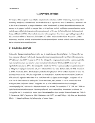 CHLORPYRIFOS                                                                                             133



                                            6. ANALYTICAL METHODS


The purpose of this chapter is to describe the analytical methods that are available for detecting, measuring, and/or
monitoring chlorpyrifos, its metabolites, and other biomarkers of exposure and effect to chlorpyrifos. The intent is not
to provide an exhaustive list of analytical methods. Rather, the intention is to identify well-established methods that
are used as the standard methods of analysis. Many of the analytical methods used for environmental samples are the
methods approved by federal agencies and organizations such as EPA and the National Institute for Occupational
Safety and Health (NIOSH). Other methods presented in this chapter are those that are approved by groups such as
the Association of Official Analytical Chemists (AOAC) and the American Public Health Association (APHA).
Additionally, analytical methods are included that modify previously used methods to obtain lower detection limits,
and/or to improve accuracy and precision.


6.1 BIOLOGICAL SAMPLES


Methods for the determination of chlorpyrifos and its metabolites are shown in Table 6- 1. Chlorpyrifos has
been measured in human whole blood, plasma, and urine at concentrations as low as 10 ppb (Drevenkar et al.
1994; Jitsunari et al. 1989; Nolan et al. 1984). The chlorpyrifos oxygen analog (oxon) has been reported to be
recoverable from serum and urine by hexane extraction, but no limit of detection (LOD) or recovery was
reported (Drevenkar et al. 1993). The chlorpyrifos metabolite TCP has been measured at concentrations as low
as 0.5 ng/mL weight per volume (0.5 ppb, w/v) in human blood and urine (Bartels and Kastl 1992; Jitsunari et
al. 1.989; Nolan et al. 1984). The hydrolysis product diethyl phosphate (DEP) has been measured in urine and
plasma (Drevenkar et al.1994; Takamiya 1994) and the hydrolysis product diethylthiophosphate (DETP) has
been measured in plasma (Drevenkar et al. 1994) with LODs of approximately 50 ppb. Chlorpyrifos and its
oxon can be extracted directly into organic solvent while TCP, DEP, and DETP can be isolated after acid
hydrolysis of the conjugated forms. Chlorpyrifos and its oxon can be determined directly using gas
chromatography (GC) and selective detection methods (see below). The metabolites TCP, DEP, and DETP are
typically derivatized to improve the chromatography and, hence, detectability. No methods were found for
chlorpyrifos and its metabolites in human tissue, but methods have been reported for animal tissue (see Table 6-
2) (Brown et al. 1987; Clabom et al. 1968; Dishburger et al. 1977; Ivey and Clabom 1968; Lino and Noronha da
Silveira 1994) and could most likely be applied to human tissues.
 