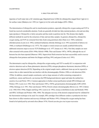 CHLORPYRIFOS                                                                                                145


                                                 6. ANALYTICAL METHODS



injection of well water into a GC retention gap. Reported lower LODs for chlorpyrifos ranged from 5 ppt (w/v)
for surface water (Mattem et al. 1991) to 3 ppm (w/w) for soils and sludges (EPA 1986c).


The determination of chlorpyrifos and its transformation products, especially chlorpyrifos oxygen analog and TCP in
foods has received considerable attention. Foods are generally divided into fatty (animal products, oils) and non-fatty
types (produce). Chlorpyrifos is fairly non-polar and thus tends to partition into fat. This dictates that slightly
different methods be used for the extraction of fatty and non-fatty samples. In general, chlorpyrifos, chlorpyrifos
oxygen analog, and TCP are extracted from fatty foods using petroleum ether (Hunt et al. 1969), methylene
chloride/acetone (Leoni et al. 1992), methanol/methylene chloride (Holstege et al. 1991) acetonitrile (Clabom et al.
1968), or methanol (Dishburger et al. 1977). The sample or initial extracts are usually acidified followed by
additional extraction steps to recover TCP (Dishburger et al. 1977; Inman et al. 1981). Non-fatty samples are most
often extracted with acetone (FDA 1994a; Helrich 1990b; Thier and Zeumer 1987a, 1987b), although the use of
benzene has also been reported (Mansour 1985). Supercritical fluid extraction has been successfully used to recover
chlorpyrifos from potatoes and butter fat (Hopper and King 1991) and grass (Cortes et al. 1991).


The determinative step for chlorpyrifos, chlorpyrifos oxygen analog, and TCP is usually GC in conjunction with
selective detection such as flame photometric detection (FPD), nitrogen phosphorus thermionic detection (NPD), or
electron capture detection (ECD). Depending on the original sample matrix, additional clean-up can be required to
remove fats or other material that can interfere with the chromatography (Walters 1990) or with detection (FDA
1994a). In addition, natural sample constituents, such as large amounts of sulfur-containing compounds in
cauliflower, onions and broccoli, can increase the FPD background detector signal and make the method less
sensitive (Lee and Wylie 1991). Common approaches to further extract purification include SPE (Gillespie and
Walters 1991; Leoni et al. 1992; Thier and Zeumer 1987a, 1987b), gel permeation chromatography (GPC) (FDA
1994a; Holstege et al. 1991; Thier and Zeumer 1987b), Florisil column chromatography (Brown et al. 1987; Clabom
et al. 1968; FDA 1994a; Hopper and King 1991; Leoni et al. 1992), sweep co-distillation (Luke and Richards 1984)
and HPLC (Gillespie and Walters 1986, 1989). The adequate recovery of the desired compound must be validated for
the fractionation technique to be used. For example, SPE cartridges from different vendors or production lots have
been shown to affect retention and recovery (Gillespie and Walters 1991). Chlorpyrifos oxygen analog has been
found to be hydrolyzed by activated silica (Braun 1974). Florisil can also give rise to poor recoveries
 