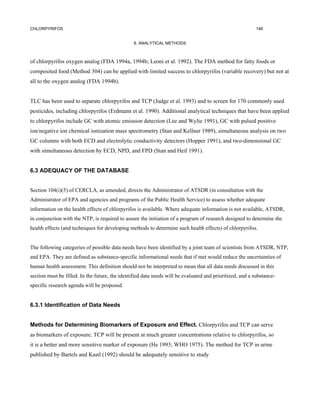 CHLORPYRIFOS                                                                                               146


                                                 6. ANALYTICAL METHODS



of chlorpyrifos oxygen analog (FDA 1994a, 1994b; Leoni et al. 1992). The FDA method for fatty foods or
cornposited food (Method 304) can be applied with limited success to chlorpyrifos (variable recovery) but not at
all to the oxygen analog (FDA 1994b).


TLC has been used to separate chlorpyrifos and TCP (Judge et al. 1993) and to screen for 170 commonly used
pesticides, including chlorpyrifos (Erdmann et al. 1990). Additional analytical techniques that have been applied
to chlorpyrifos include GC with atomic emission detection (Lee and Wylie 1991), GC with pulsed positive
ion/negative ion chemical ionization mass spectrometry (Stan and Kellner 1989), simultaneous analysis on two
GC columns with both ECD and electrolytic conductivity detectors (Hopper 1991), and two-dimensional GC
with simultaneous detection by ECD, NPD, and FPD (Stan and Heil 1991).


6.3 ADEQUACY OF THE DATABASE


Section 104(i)(5) of CERCLA, as amended, directs the Administrator of ATSDR (in consultation with the
Administrator of EPA and agencies and programs of the Public Health Service) to assess whether adequate
information on the health effects of chlorpyrifos is available. Where adequate information is not available, ATSDR,
in conjunction with the NTP, is required to assure the initiation of a program of research designed to determine the
health effects (and techniques for developing methods to determine such health effects) of chlorpyrifos.


The following categories of possible data needs have been identified by a joint team of scientists from ATSDR, NTP,
and EPA. They are defined as substance-specific informational needs that if met would reduce the uncertainties of
human health assessment. This definition should not be interpreted to mean that all data needs discussed in this
section must be filled. In the future, the identified data needs will be evaluated and prioritized, and a substance-
specific research agenda will be proposed.


6.3.1 Identification of Data Needs


Methods for Determining Biomarkers of Exposure and Effect. Chlorpyrifos and TCP can serve
as biomarkers of exposure. TCP will be present at much greater concentrations relative to chlorpyrifos, so
it is a better and more sensitive marker of exposure (He 1993; WHO 1975). The method for TCP in urine
published by Bartels and Kastl (1992) should be adequately sensitive to study
 