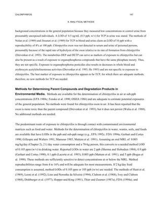 CHLORPYRIFOS                                                                                            147


                                                6. ANALYTICAL METHODS



background concentrations in the general population because they measured low concentrations in control urine from
presumably unexposed individuals. A LOD of 0.5 ng/mL (0.5 ppb, w/v) for TCP in urine was stated. The methods of
Nolan et al. (1989) and Jitsunari et al. (1989) for TCP in blood and urine claim an LOD of 10 ppb with a
reproducibility of 4% at 100 ppb. Chlorpyrifos oxon was not detected in serum and urine of poisoned persons,
presumably because of the rapid rate of hydrolysis of the oxon relative to its rate of formation from chlorpyrifos
(Drevenkar et al. 1993). The metabolites DEP and DETP can serve as markers of exposure to chlorpyrifos but can
also be present as a result of exposure to organophosphorus compounds that have the same phosphate moiety. Thus,
they are not specific. Exposure to organophosphorus pesticides also results in decreases in whole blood and
erythrocyte acetylcholinesterase activities (Drevenkar et al. 1993; He 1993) and are not specific to exposure to
chlorpyrifos. The best marker of exposure to chlorpyrifos appears to be TCP, for which there are adequate methods;
therefore, no new methods for TCP are needed.


Methods for Determining Parent Compounds and Degradation Products in
Environmental Media. Methods are available for the determination of chlorpyrifos in air at sub-ppb
concentrations (EPA 1988c; Fenske et al. 1990; OSHA 1986) and are adequate to estimate potential exposures
of the general population. No methods were found for chlorpyrifos oxon in air. It has been reported that the
oxon is more toxic than the parent compound (Drevenkar et al. 1993), but it does not persist (Walia et al. 1988).
No additional methods are needed.


The predominant route of exposure to chlorpyrifos is through contact with contaminated environmental
matrices such as food and water. Methods for the determination of chlorpyrifos in water, wastes, soils, and foods
are available that have LODs in the ppb and sub-ppb range (e.g., EPA 1992c; FDA 1994a; Gerhart and Cortes
1990; Gillespie and Walters 1991; Mansour 1985; Mattem et al. 1991). Assuming an oral MRL of 0.003
mg/kg/day (Chapter 2), 2 L/day water consumption and a 70-kg person, this converts to a needed method LOD
of 0.105 ppm (w/v) in drinking water. Reported LODs in water are 2 ppb (Sherma and Slobodien 1984), 0.9 ppb
(Gerhart and Cortes 1990), 0.1 ppb (Lacorte et al. 1993), 0.005 ppb (Mattem et al. 1991), and 5 ppb (Bogus et
al. 1990). These methods are sufficiently sensitive to detect concentrations at or below the MRL. Method
reproducibilities range from 4 to 16% and will be adequate for most measurements. If 2 kg/day food
consumption is assumed, method LODs of 0.105 ppm or 105 ppb (w/w) are needed. The methods of Hunt et al.
(1969), Leoni et al. (1992), Lino and Noronha da Silveira (1994), Clabom et al. (1968), Ivey and Clabom
(1968), Dishburger et al. (1977), Hopper and King (1991), Thier and Zeumer (1987a), FDA (1994a), and
 