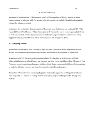 CHLORPYRIFOS                                                                                      148


                                             6. ANALYTICAL METHODS


Mansour (1985) claim method LODs that range from 2 to 100 ppb and are sufficiently sensitive to detect
concentrations at or below the MRL. No reproducibility information was available. No additional methods for
chlorpyrifos in foods are needed.


Methods are also available for the determination of the oxon in some foods (tissue and produce) (FDA 1994a;
Ivey and Claborn 1968; Mansour 1985) at the sub-ppm level. Chlorpyrifos and its oxon are quickly hydrolyzed
to TCP; some methods exist for the determination of TCP in drinking water (Sherma and Slobodien 1984),
peppermint oil (Gillespie and Walters 1991), and bovine tissue (Dishburger et al. 1977).


6.3.2 Ongoing Studies


Researchers at North Dakota State University (Fargo) and at the University of Maine, Department of Food
Science, have been working on immunochemical-based methods for the determination of chlorpyrifos.


Researchers at the U.S. Department of Agriculture in Beltsville, Maryland; at the University of Florida
(Gainesville) Department of Food Science and Nutrition; and at the University of Puerto Rico (Mayaguez), Crop
Protection, are working on fate and transport of chlorpyrifos in the environment and will be developing methods
as needed to define the processes and to develop models to predict fate and transport.


Researchers at National Taiwan University (Taipei) are studying the degradation of chlorpyrifos residues in
meat and poultry as a function of cooking methods for modeling purposes and might need to develop some
methods.
 