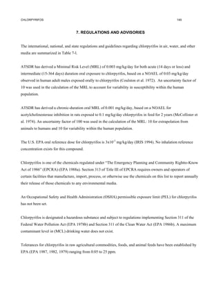 CHLORPYRIFOS                                                                                          149



                                    7. REGULATIONS AND ADVISORIES


The international, national, and state regulations and guidelines regarding chlorpyrifos in air, water, and other
media are summarized in Table 7-l.


ATSDR has derived a Minimal Risk Level (MRL) of 0.003 mg/kg/day for both acute (14 days or less) and
intermediate (15-364 days) duration oral exposure to chlorpyrifos, based on a NOAEL of 0.03 mg/kg/day
observed in human adult males exposed orally to chlorpyrifos (Coulston et al. 1972). An uncertainty factor of
10 was used in the calculation of the MRL to account for variability in susceptibility within the human
population.


ATSDR has derived a chronic-duration oral MRL of 0.001 mg/kg/day, based on a NOAEL for
acetylcholinesterase inhibition in rats exposed to 0.1 mg/kg/day chlorpyrifos in feed for 2 years (McCollister et
al. 1974). An uncertainty factor of 100 was used in the calculation of the MRL: 10 for extrapolation from
animals to humans and 10 for variability within the human population.


The U.S. EPA oral reference dose for chlorpyrifos is 3x10-3 mg/kg/day (IRIS 1994). No inhalation reference
concentration exists for this compound.


Chlorpyrifos is one of the chemicals regulated under “The Emergency Planning and Community Rightto-Know
Act of 1986” (EPCRA) (EPA 1988a). Section 313 of Title III of EPCRA requires owners and operators of
certain facilities that manufacture, import, process, or otherwise use the chemicals on this list to report annually
their release of those chemicals to any environmental media.


An Occupational Safety and Health Administration (OSHA) permissible exposure limit (PEL) for chlorpyrifos
has not been set.


Chlorpyrifos is designated a hazardous substance and subject to regulations implementing Section 311 of the
Federal Water Pollution Act (EPA 1978b) and Section 311 of the Clean Water Act (EPA 1986b). A maximum
contaminant level in (MCL) drinking water does not exist.


Tolerances for chlorpyrifos in raw agricultural commodities, foods, and animal feeds have been established by
EPA (EPA 1987, 1982, 1979) ranging from 0.05 to 25 ppm.
 
