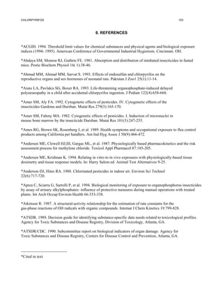 CHLORPYRIFOS                                                                                      153



                                              8. REFERENCES


*ACGIH. 1994. Threshold limit values for chemical substances and physical agents and biological exposure
indices (1994- 1995). American Conference of Governmental Industrial Hygienists. Cincinnati. OH.

*Ahdaya SM, Monroe RJ, Guthrie FE. 1981. Absorption and distribution of intubated insecticides in fasted
mice. Pestic Biochem Physiol 16( 1):38-46.

*Ahmad MM, Ahmad MM, Sarvat S. 1993. Effects of endosulfan and chlorpyrifos on the
reproductive organs and sex hormones of neonatal rats. Pakistan J Zoo1 25(1):11-14.

*Aiuto LA, Pavlakis SG, Boxer RA. 1993. Life-threatening organophosphate-induced delayed
polyneuropathy in a child after accidental chlorpyrifos ingestion. J Pediatr 122(4):658-660.

*Amer SM, Aly FA. 1992. Cytogenetic effects of pesticides. IV. Cytogenetic effects of the
insecticides Gardona and Dursban. Mutat Res 279(3):165-170.

*Amer SM, Fahmy MA. 1982. Cytogenetic effects of pesticides. I. Induction of micronuclei in
mouse bone marrow by the insecticide Dursban. Mutat Res 101(3):247-255.

*Ames RG, Brown SK, Rosenberg J, et al. 1989. Health symptoms and occupational exposure to flea control
products among California pet handlers. Am Ind Hyg Assoc J 50(9):466-472.

*Andersen ME, Clewell HJ,III, Gargas ML, et al. 1987. Physiologically based pharmacokinetics and the risk
assessment process for methylene chloride. Toxicol Appl Pharmacol 87:185-205.

*Andersen ME, Krishnan K. 1994. Relating in vitro to in vivo exposures with physiologically-based tissue
dosimetry and tissue response models. In: Harry Salem ed. Animal Test Alternatives 9-25.

*Anderson DJ, Hites RA. 1988. Chlorinated pesticides in indoor air. Environ Sci Technol
22(6):717-720.

*Aprea C, Sciarra G, Sartolli P, et al. 1994. Biological monitoring of exposure to organophosphorus insecticides
by assay of urinary alkylphosphates: influence of protective measures during manual operations with treated
plants. Int Arch Occup Environ Health 66:333-338.

*Atkinson R. 1987. A structural-activity relationship for the estimation of rate constants for the
gas-phase reactions of OH radicals with organic compounds. Intemat J Chem Kinetics 19:799-828.

*ATSDR. 1989. Decision guide for identifying substance-specific data needs related to toxicological profiles.
Agency for Toxic Substances and Disease Registry, Division of Toxicology, Atlanta, GA.

*ATSDR/CDC. 1990. Subcommittee report on biological indicators of organ damage. Agency for
Toxic Substances and Disease Registry, Centers for Disease Control and Prevention, Atlanta, GA.


_______________________
*Cited in text
 