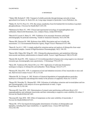 CHLORPYRIFOS                                                                                        154


                                                  8. REFERENCES



* Baker DB, Richards P. 1988. Transport of soluble pesticides through drainage networks in large
agricultural river basins. In: Kurtz DA. ed., Long range transport of pesticides. Lewis Publishers, Inc.

*Bakke JE, Feil VJ, Price CE. 1976. Rat urinary metabolites from O,O-diethyl-0(3,5,6-trichloro-2-pyridyl)
phosphorothioate. J Environ Sci Health Bull 3:225-230.

*Ballantyne B, Marrs TC. 1992. Clinical and experimental toxicology of organophosphates and
carbamates. Buterworth-Heinemann, Ltd., Lindacre House, Jordan Hill Oxford.

*Barcelo D, Lacorte S, Marty JL. 1995. Validation of an enzymatic biosensor with liquid
chromatography for pesticide monitoring. Trends In Analytical Chemistry 14(7):334-340.

*Barnes DG, Dourson M. 1988. Reference dose (RfD): Description and use in health risk
assessments. U.S. Environmental Protection Agency. Regul Toxico1 Pharmacol 8:471-486.

*Barra R, Car-n% J. 1995. A simple method for extraction and gc-ecd analysis of chlorpyrifos from water
environmental samples. Journal of High Resolution Chromatography 18(3): 194-195.

*Barron MG, Plakas SM, Wilga PC. 1991. Chlorpyrifos pharmacokinetics and metabolism following
intravascular and dietary administration in channel catfish. Toxico1 Appl Pharmacol 108(3):474-482.

*Bartele MJ, Kastl PE. 1992. Analysis of 3,5,6-trichloropyridinol in human urine using negative-ion chemical
ionization gas chromatography-mass spectrometry. J Chromatogr 575(1):69-74.

*Berry DF, Tomkinson RA, Hetzel GH, et al. 1993. Application of solid state fermentation
techniques to dispose of chlorpyrifos and methachlor. Waste Manage 13(3):271-277.

*Berteau PE, Deen WA. 1978. A comparison of oral and inhalation toxicities of four insecticides to mice and
rats. Bull Environ Contam Toxico1 19( 1):113-20.

*Blanchet DF, St. George A. 1982. Kinetics of chemical degradation of organophosphorus pesticides;
hydrolysis of chlorpyrifos and chlorpyrifos-methyl in the presence of copper(II). Pestic Sci 13:85-91.

*Bogus ER, Watschke TL, Mumma RO. 1990. Utilization of solid-phase extraction and reversed-phase and ion-
pair chromatography in the analysis of seven agrochemicals in water. J Agric
Food Chem 38( 1):142-144.

*Bowman BT, Sans WW. 1983. Determination of octanol-water partitioning coefficients (Kow) of 61
organophosphorus and carbamate insecticides and their relationship to respective water solubility (S) values. J
Environ Sci Health B18(6):667-683.

*Bowman BT, Sans WW. 1985. Effect of temperature on the water solubility of insecticides. J
Environ Sci Health B20(6):625-631.

*Braun HE. 1974. Gas-liquid chromatographic determination of residues of chlorpyriphos and
leptophos, including their major metabolites, in vegetable tissue. J Assoc Off Anal Chem
57(1):182-188.
 