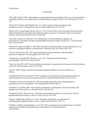 CHLORPYRIFOS                                                                                     155

                                                8. REFERENCES



*Braun HE, Frank R. 1980. Organochlorine and organophosphorus insecticides: Their use in eleven agricultural
watersheds and their loss to stream waters in southern Ontario, Canada, 19751977. Sci Total Environ 15:169-
192.

*Breslin WJ, Liberacki AB, Dittenber DA, et al. 1996. Evaluation of the developmental and
reproductive toxicity of chlorpyrifos in the rat. Fundam Appl Toxico1 29:119-130.

*Brock TCM, van den Bogaert M, Bos AR, et al. 1992. Fate and effects of the insecticide Dursban 4E indoor
Elodea-dominated and macrophyte-free freshwater model ecosystems: II. Secondary effects on community
structure. Arch Environ Contam Toxico1 23:391-409.

*Brown RL, Farmer CN, Millar RG. 1987. Optimization of sweep codistillation apparatus for
determination of coumaphos and other organophosphorus pesticide residues in animal fat . J Assoc Off Anal
Chem 70(3):442-445.

*Bushnell PJ, Pope CN, Padilla S. 1993. Behavioral and neurochemical effects of acute chlorpyrifos in rats:
tolerance to prolonged inhibition of cholinesterase. J Pharmacol Exp Ther 266(2):1007-1017.

*Cai CP, Liang M, Wen RR. 1995. Rapid multiresidue screening method for organophosphate
pesticides in vegetables. Chromatographia 40(7-8):417-420.

*Capodicasa E, Scapellato ML, Moretto A, et al. 199 1. Chlorpyrifos-induced delayed
polyneuropathy. Arch Toxico1 65(2):150-155.

*Carey AE, Kutz FW. 1985. Trends in ambient concentrations of agrochemicals in humans and the environment
of the USA. Environ Monit Assess 5(2):155-164.

*CELDs. 1994. Computer-assisted Environmental Legislative Database. University of Illinois at
Urbana.

*Chakraborti TK, Farrar JD, Pope CN. 1993. Comparative neurochemical and neurobehavioral effects of
repeated chlorpyrifos exposures in young and adult rats. Pharmacol Biochem Behav 46(1):219-224.

*Chambers H, Brown B, Chambers JE. 1990. Noncatalytic detoxication of six organophosphorus
compounds by rat liver homogenates. Pestic Biochem Physiol 36(3):308-315.

*Chambers JE, Chambers HW. 1989. Oxidative desulfuration of chlorpyrifos, chlorpyrifos-methyl, and
leptophos by rat brain and liver. J Biochem Toxico1 4(3):201-203.

*Chambers JE, Ma T, Boone JS, et al. 1994. Role of detoxification pathways in acute toxicity levels of
phosphorothionate insecticides in the rat. Life Sci 54( 18):1357-1364.

*Cheng T, Bodden RM, Puhl RJ, et al. 1989. Absorption, distribution, and metabolism of
[14C]chlorpyrifos applied dermally to goats. J Agric Food Chem 37(4): 1108- 111.

*Chiappa S, Padilla S, Koenigsberger C, et al. 1995. Slow accumulation of acetycholinesterase in rat brain
during enzyme inhibition by repeated dosing with chlorpyrifos. Biochem Pharmacol
49(7):955-963.
 