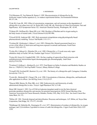 CHLORPYRIFOS                                                                                     156

                                                8. REFERENCES


*Cid Montanes JF, Van Hattum B, Deneer J. 1995. Bioconcentration of chlorpyrifos by the
freshwater isopod Asellus aquaticus (L.) in outdoor experimental ditches. Environmental Pollution
88:137-146.

*Cink JH, Coats JR. 1993. Effect of concentration, temperature, and soil moisture on the degradation of
chlorpyrifos in an urban iowa soil. In: Racke KD, Leslie AR, eds. Pesticides in Urban Environments. Fate and
Significance. ACS Symposium Series 522. American Chemical Society, Washington, DC. 62-69.

*Clabom HV, Hoffman RA, Mann HD, et al. 1968. Residues of Dursban and its oxygen analog in
the body tissues of treated cattle. J Econ Entomol 61(4):983-986.

*Clewell HJ III, Andersen ME. 1985. Risk assessment extrapolations using physiologically-based
pharmacokinetic modeling. Toxico1 Ind Health 1:111-13 1.

*Cochran RC, Kishiyama J, Aldous C, et al. 1995. Chlorpyrifos: Hazard assessment based on a
review of the effects of short-term and long-term exposure in animals and humans. Food Chem
Toxico1 33(2):165-172.

*Corley RA, Calhoun LL, Dittenber DA, et al. 1989. Chlorpyrifos: a 13-week nose-only vapor
inhalation study in Fischer 344 rats. Fundam Appl Toxico1 13(3):616-618.

*Cartes HJ, Green LS, Campbell RM. 1991. On-line coupling of supercritical fluid extraction with
multidimensional microcolumn liquid chromatography/gas chromatography. Anal Chem
63(23):2719-2724.

*Coulston F, Golberg L, Abraham R, et al. 1972. Final Report on Safety Evaluation and Metabolic Studies on
Dow co. 179(IN151). Inst Exp Path01 Toxicol, Albany Medical College.

*Cowgill UM, Gowland RT, Ramirez CA, et al. 1991. The history of a chlorpyrifos spill: Cartagena, Columbia.
Environ Int 17:61-71.

*Currie KL, Mcdonald EC, Chung LTK, et al. 1990. Concentrations of diazinon, chlorpyrifos, and bendiocarb
after application in offices. Am Ind Hyg Assoc J 51(1):23-27.

*Deacon MM, Murray JS, Pilny MK, et al. 1980. Embryotoxicity and fetotoxicity of orally
administered chlorpyrifos in mice. Toxico1 Appl Pharmacol 54( 1):3 l-40.

Dieter MP, Garnett J. 1993. Use of F344 rat leukemia transplant model to test the farm chemical
pesticides parathion chlorpyrifos and atrazine for potential tumorigenicity 84TH Annual Meeting of the
American Association for Cancer Research, Orlando, Florida, USA, May 19-22, Proc. Am Assoc Cancer Res
Annu Meet; 34. 173.

*Dillon AP. 1981. Pesticide disposal and detoxification. Processes and techniques. A.P. Dillon, ed. Noyes Data
Corporation, Park Ridge, NJ. 375-377, 414-420.

*Dishburger HJ, McKellar RL, Pennington JY, et al. 1977. Determination of residues of chlorpyrifos, its oxygen
analogue, and 3,5,6-trichloro-2-pyridinol in tissues of cattle fed chlorpyrifos. J Agric Food Chem 25(6):1325-
1329.
 