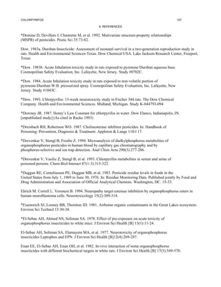 CHLORPYRIFOS                                                                                       157

                                                 8. REFERENCES


*Domine D, Devillers J, Chastrette M, et al. 1992. Mutivariate structure-property relationships
(MSPR) of pesticides. Pestic Sci 35:73-82.

Dow. 1983a. Dursban Insecticide: Assessment of neonatal survival in a two-generation reproduction study in
rats. Health and Environmental Sciences-Texas. Dow Chemical USA. Lake Jackson Research Center, Freeport,
Texas.

*Dow. 1983b. Acute Inhalation toxicity study in rats exposed to pyrenone Dursban aqueous base.
Cosmopolitan Safety Evaluation, Inc. Lafayette, New Jersey. Study #0702C.

*Dow. 1984. Acute Inhalation toxicity study in rats exposed to non-volatile portion of
pyrenone-Dursban W.B. pressurized spray. Cosmopolitan Safety Evaluation, Inc. Lafayette, New
Jersey. Study #1043C.

*Dow. 1993. Chlorpyrifos: 13-week neurotoxicity study in Fischer 344 rats. The Dow Chemical
Company. Health and Environmental Sciences. Midland, Michigan. Study K-044793-094

*Downey JR. 1987. Henry’s Law Constant for chlorpyrifos in water. Dow Elanco, Indianapolis, IN.
[unpublished study] (As cited in Racke 1993)

*Dreisbach RH, Robertson WO. 1987. Cholinesterase inhibitor pesticides. In: Handbook of
Poisoning: Prevention, Diagnosis & Treatment. Appleton & Lange 110-l 17.

*Drevenkar V, Stengl B, Froebe Z. 1994. Microanalysis of dialkylphosphorus metabolites of
organophosphorus pesticides in human blood by capillary gas chromatography and by
phosphorus-selective and ion trap detection. Anal Chim Acta 290(3):277-286.

*Drevenkar V, Vasilic Z, Stengl B, et al. 1993. Chlorpyrifos metabolites in serum and urine of
poisoned persons. Chem Biol Interact 87(1-3):315-322.

*Duggan RE, Corneliussen PE, Duggan MB, et al. 1983. Pesticide residue levels in foods in the
United States from July 1, 1969 to June 30, 1976. In: Residue Monitoring Data. Published jointly by Food and
Drug Administration and Association of Official Analytical Chemists. Washington, DC. 15-33.

Ehrich M. Correll L. Veronesi B. 1994. Neuropathy target esterase inhibition by organophosphorus esters in
human neuroblastoma cells. Neurotoxicology 15(2):309-314.

*Eisenreich SJ, Looney BB, Thornton JD. 1981. Airborne organic contaminants in the Great Lakes ecosystem.
Environ Sci Technol 15:30-38.

*El-Sebae AH, Ahmed NS, Soliman SA. 1978. Effect of pre-exposure on acute toxicity of
organophosphorus insecticides to white mice. J Environ Sci Health [B] 13(1):11-24.

El-Sebae AH, Soliman SA, Elamayem MA, et al. 1977. Neurotoxicity of organophosphorus
insecticides Leptophos and EPN. J Environ Sci Health [B]12(4):269-287.

Enan EE, El-Sebae AH, Enan OH, et al. 1982. In-vivo interaction of some organophosphorus
insecticides with different biochemical targets in white rats. J Environ Sci Health [B] 17(5):549-570.
 
