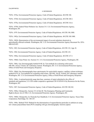 CHLORPYRIFOS                                                                                   158

                                               8. REFERENCES


*EPA. 1976a. Environmental Protection Agency. Code of Federal Regulations. 40 CFR 180.

*EPA. 1976b. Environmental Protection Agency. Code of Federal Regulations. 40 CFR 180.3.

*EPA. 1978a. Environmental Protection Agency. Code of Federal Regulations. 40 CFR 116.4.

*EPA. 1978b. Federal Water Pollution Act. Section 311. U.S. Environmental Protection Agency,
Washington, DC.

*EPA. 1979. Environmental Protection Agency. Code of Federal Regulations. 40 CFR 186.1000.

*EPA. 1982a. Environmental Protection Agency. Code of Federal Regulations. 40 CFR 180.1000.

*EPA. 1982b. Determination of the environmental impact of several substitute chemicals in
agriculturally affected wetlands. Washington, DC: U.S. Environmental Protection Agency Document No. EPA-
600/4-82-052.

*EPA. 1983. Environmental Protection Agency. Code of Federal Regulations. 40 CFR 122, App. D.

*EPA. 1984. Environmental Protection Agency. Code of Federal Regulations. 40 CFR 125.

*EPA. 1986a. Environmental Protection Agency. Code of Federal Regulations. 40 CFR 117.3.

*EPA. 1986b. Clean Water Act. Section 311. U.S. Environmental Protection Agency, Washington, DC.

*EPA. 1986c. Gas chromatography/method 8140. In: Test methods for evaluating solid wastes.
SW-846. 3rd ed. Volume 1B: Laboratory manual. Washington, DC: U.S. Environmental Protection Agency,
Office of Solid Waste and Emergency Response.

*EPA. 1986d. Gas chromatography/mass spectrometry for semivolatile organics: capillary column technique-
method 8270. In: Test methods for evaluating solid wastes. SW-846. 3rd ed. Volume 1B: Laboratory manual.
Washington, DC: U.S. Environmental Protection Agency, Office of Solid Waste and Emergency Response.

*EPA. 1986e. A national pesticide usage data base, summary of report submitted to the office of
standards and regulations, U.S. EPA under cooperative agreement CR 811858-01-0 by Resources for the Future,
Washington, DC.

*EPA. 1987. Environmental Protection Agency. Code of Federal Regulations. 40 CFR 180.342.

*EPA. 1988a. Chlorpyrifos. Section 313 of title III. The Emergency Planning and Community
Right-to-Know Act of 1986. U.S. Environmental Protection Agency, Washington, DC.

*EPA. 1988b. Chlorpyrifos. In: Pesticide Fact Handbook. U.S. Environmental Protection Agency. Noyes Data
Corporation, Park Ridge, NJ. 180-187.

*EPA. 1988c. Method T010: Method for the determination of organochlorine pesticides in ambient air using
low volume polyurethane foam (PUF) sampling with gas chromatography/ electron capture
 