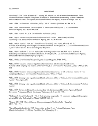 CHLORPYRIFOS                                                                                    159

                                               8. REFERENCES


detection (GCYECD). In: Winberry WT, Murphy NT, Riggan RM, eds. Compendium of methods for the
determination of toxic organic compounds in ambient air. Environmental Monitoring Systems Laboratory,
Office of Research and Development, Environmental Protection Agency, Research Triangle Park, NC.

*EPA. 1989. Environmental Protection Agency. Code of Federal Regulations. 40 CFR 302.4.

*EPA. 1990. Interim methods for development of inhalation reference doses. U.S. Environmental
Protection Agency. EPA-600/8-90/066A.

*EPA. 1991. Method 507. U.S. Environmental Protection Agency.

*EPA. 1992a. National study of chemical residues in fish. Volume 1. Office of Science and
Technology, U.S. Environmental Protection Agency. EPA 823-R-92-008a.

*EPA. 1992b. Method 8141A. In: Test methods for evaluating solid wastes. SW-846. 3rd ed.
Volume 1B: Laboratory manual of physical/chemical methods. Washington, DC: U.S. Environmental Protection
Agency, Office of Solid Waste and Emergency Response.

*EPA. 1992c. Method 622. In: Test methods for evaluating solid wastes. SW-846. 3rd ed. Volume1B:
Laboratory manual of physical/chemical methods. Washington, DC: U.S. Environmental Protection Agency,
Office of Solid Waste and Emergency Response.

*EPA. 1993a. Environmental Protection Agency. Federal Register. 58 FR 20802.

*EPA. 1993b. Guidance for assessing chemical contamination data for use in fish advisories.
Volume 1: Fish sampling and analysis. Office of Water, U.S. Environmental Protection Agency. EPA 823-R-93-
002.

*EPA. 1993c. Guidance for assessing chemical contaminant data for use in fish advisories. Volume 1: Fish
sampling and analysis. Environmental Protection Agency, Office of Water.

*EPA. 1994. Drinking water regulations and health advisories. Office of Water, U.S. Environmental Protection
Agency, Washington, DC.

*EPA. 1995. Drinking water regulations and health advisories. Office of Water, U. S. Environmental Protection
Agency.

*EPA. 1997. Review of chlorpyrifos poisoning data. U.S. Environmental Protection Agency, Office of
Prevention, Pesticides and Toxic Substances, Washington, D.C. Jan. 14, 1997.

*Erdmann F, Brose C, Schuetz H. 1990. A TLC screening program for 170 commonly used pesticide using the
corrected Rf value (Rcf value). Int J Legal Med 104(1):25-32.

*Everett RW. 1982. Effect of Dursban 44 on semen output of Holstein bulls. J Dairy Sci
65(9):1781-1794.

*Farm Chemcials Handbook. 1993. Chlorpyrifos. In: Sine C. ed., Pesticide Dictionary. Farm
Chemicals Handbook ‘93. Meister Publishing Co., Willoughby, OH.
 