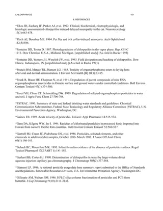 CHLORPYRIFOS                                                                                    161

                                                 8. REFERENCES


*Fikes JD, Zachary JF, Parker AJ, et al. 1992. Clinical, biochemical, electrophysiologic, and
histologic assessment of chlorpyrifos induced delayed neuropathy in the cat. Neurotoxicology
13(3):663-678.

*Flach AJ, Donahue ME. 1994. Pet flea and tick collar-induced anisocoria. Arch Ophthalmol
112(5):586.

*Fontaine DD, Teeter D. 1987. Photodegradation of chlorpyrifos in the vapor phase. Rep. GH-C
1911. Dow Chemical U.S.A., Midland, Michigan. [unpublished study] (As cited in Racke 1993)

*Fontaine DD, Wetters JH, Weseloh JW, et al. 1993. Field dissipation and leaching of chlorpyrifos. Dow
Elance, Indianapolis, IN. [unpublished study] (As cited in Racke 1993)

*Francis BM, Metcalf RL, Hansen LG. 1985. Toxicity of organophosphorus esters to laying hens
after oral and dermal administration. J Environ Sci Health [B] 20(1):73-95.

*Frank R, Braun HE, Chapman N, et al. 1991. Degradation of parent compounds of nine USA
organophosphorus insecticides in Ontario surface and ground waters under controlled conditions. Bull Environ
Contam Toxicol 47(3):374-380.

*Freed VH, Chiou CT, Schmedding DW. 1979. Degradation of selected organophosphate pesticides in water
and soil. J Agric Food Chem 27:706-708.

*FSTRAC. 1990. Summary of state and federal drinking water standards and guidelines. Chemical
Communication Subcommittee, Federal State Toxicology and Regulatory Alliance Committee (FSTRAC), U.S.
Environmental Protection Agency, Washington, DC.

*Gaines TB. 1969. Acute toxicity of pesticides. Toxico1 Appl Pharmacol 14:515-534.

*Gans DA, Kilgore WW, Ito J. 1994. Residues of chlorinated pesticides in processed foods imported into
Hawaii from western Pacific Rim countries. Bull Environ Contam Toxico1 52:560-567.

*Gartrell MJ, Craun JC, Podrebarac DS, et al. 1986. Pesticides, selected elements, and other
chemicals in adult total diet samples, October 1980- March 1982. J Assoc Off Anal Chem
69(1):146-161.

*Gelardi RC, Mountford MK. 1993. Infant formulas evidence of the absence of pesticide residues. Regul
Toxicol Pharmacol 17(2 PART 1):181-192.

*Gerhart BB, Cortes HJ. 1990. Determination of chlorpyrifos in water by large-volume direct
aqueous injection capillary gas chromatography. J Chromatogr 503(2):377-384.

*Gianessi LP. 1986. A national pesticide usage data base summary report submitted to the Office of Standards
and Regulations. Renewable Resources Division, U.S. Environmental Protection Agency, Washington DC.

*Gillespie AM, Walters SM. 1986. HPLC silica column fractionation of pesticides and PCB from
butterfat. J Liq Chromatogr 9(10):2111-2142.
 