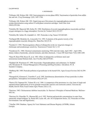 CHLORPYRIFOS                                                                                     162

                                                8. REFERENCES


*Gillespie AM, Walters SM. 1989. Semi-preparative reverse phase HPLC fractionation of pesticides from edible
fats and oils. J Liq Chromatogr 12(9): 1687-1704.

*Gillespie AM, Walters SM. 1991. Rapid clean-up of fat extracts for organophosphorus pesticide
residue determination using carbon-l 8 solid-phase extraction cartridges. Anal Chim Acta
245(2):259-266.

*Glotfelty DE, Majewski MS, Seiber JN. 1990. Distribution of several organophosphorus insecticides and their
oxygen analogues in a foggy atmosphere. Environ Sci Technol 24(3):353-357.

*Glotfelty DE, Seiber JN, Liljedahl LA. 1987. Pesticides in fog. Nature 325:602-605.

*Gollapudi BB, Mendrala AL, Linscombe VA. 1995. Evaluation of the genetic toxicity of the
organophosphate insectide chlorpyrifos. Mutat Res 342:25-36.

*Gordon CJ. 1994. Thermoregulatory effects of chlorpyrifos in the rat: long-term changes in
cholinergic and noradrenergic sensitivity. Neurotoxicol Teratol 16( 1): l-9.

*Gunderson EL. 1988. Chemical contaminants monitoring: FDA total diet study, April 1982 – April 1984,
dietary intakes of pesticides, selected elements, and other chemicals. J Assoc Off Anal Chem 71(6):1200-1209.

*Haas PJ, Buck WB, Hixon JE, et al. 1983. Effect of chlorpyrifos on Holstein steers and
testosterone-treated Holstein bulls. Am J Vet Res 44(5):879-881.

*Haddad LM, Winchester JF. 1990. Insecticides: Organophosphates and carbamates. In: Haddad
LM, Winchester JF. Clinical Management of Poisoning and Drug Overdose. 2nd edition. W. B.
Saunders Company.

*Hallberg GR. 1989. Pesticide pollution of groundwater in the humid USA. Agric Ecosyst Environ 26(3-4):299-
368.

*Haraguchi K, Kitamura E, Yamshita T, et al. 1995. Simultaneous determination of trace pesticides in urban
precipitation. Atmospheric Environment 29(2):247-253.

*Harris CR, Chapman RA, Tolman JH, et al. 1988. A comparison of the persistence in a clay loam of single and
repeated annual applications of seven granular insecticides used for corn rootworm control. J Environ Sci
Health, Part B- Pestic Food Contam Agric Wastes 23(1):1-32.

*Harrison. 1983. Cholinesterase inhibitor insecticides. In: Harrison’s Principles of Internal Medicine. McGraw-
Hill, Inc.

*Harrison SA, Watschke TL, Mumma RO, et al. 1992. Nutrient and pesticide concentrations in water from
chemically treated turfgrass. In: Racke KD, Leslie AR., eds. ACS Symposium Series, 522. Pesticides in Urban
Environments: Fate and Significance.

* HazDat 1994. Database. Agency for Toxic Substance and Disease Registry (ATSDR), Atlanta
Georgia.
 