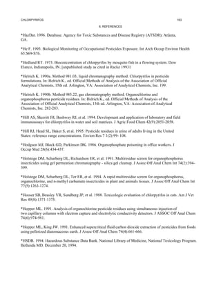 CHLORPYRIFOS                                                                                          163

                                                  8. REFERENCES


*HazDat. 1996. Database. Agency for Toxic Substances and Disease Registry (ATSDR), Atlanta,
GA.

*He F. 1993. Biological Monitoring of Occupational Pesticides Exposure. Int Arch Occup Environ Health
65:S69-S76.

*Hedlund RT. 1973. Bioconcentration of chlorpyrifos by mosquito fish in a flowing system. Dow
Elanco, Indianapolis, IN. [unpublished study as cited in Racke 19931

*Helrich K. 1990a. Method 981.03, liquid chromatography method. Chlorpyrifos in pesticide
formulations. In: Helrich K., ed. Official Methods of Analysis of the Association of Official
Analytical Chemists, 15th ed. Arlington, VA: Association of Analytical Chemists, Inc. 199.

*Helrich K. 1990b. Method 985.22, gas chromatography method. Organochlorine and
organophosphorus pesticide residues. In: Helrich K., ed. Official Methods of Analysis of the
Association of Official Analytical Chemists, 15th ed. Arlington, VA: Association of Analytical
Chemists, Inc. 282-283.

*Hill AS, Skerritt JH, Bushway RJ, et al. 1994. Development and application of laboratory and field
immunoassays for chlorpyrifos in water and soil matrices. J Agric Food Chem 42(9):2051-2058.

*Hill RJ, Head SL, Baker S, et al. 1995. Pesticide residues in urine of adults living in the United
States: reference range concentrations. Envion Res 7 1(2):99- 108.

*Hodgson MJ, Block GD, Parkinson DK. 1986. Organophosphate poisoning in office workers. J
Occup Med 28(6):434-437.

*Holstege DM, Scharberg DL, Richardson ER, et al. 1991. Multiresidue screen for organophosphorus
insecticides using gel permeation chromatography - silica gel cleanup. J Assoc Off Anal Chem Int 74(2):394-
399.

*Holstege DM, Scharberg DL, Tor ER, et al. 1994. A rapid multiresidue screen for organophosphorus,
organochlorine, and n-methyl carbamate insecticides in plant and animals tissues. J Assoc Off Anal Chem Int
77(5):1263-1274.

*Hooser SB, Beasley VR, Sundberg JP, et al. 1988. Toxicologic evaluation of chlorpyrifos in cats. Am J Vet
Res 49(8):1371-1375.

*Hopper ML. 1991. Analysis of organochlorine pesticide residues using simultaneous injection of
two capillary columns with electron capture and electrolytic conductivity detectors. J ASSOC Off Anal Chem
74(6):974-981.

*Hopper ML, King JW. 1991. Enhanced supercritical fluid carbon dioxide extraction of pesticides from foods
using pelletized diatomaceous earth. J Assoc Off Anal Chem 74(4):661-666.

*HSDB. 1994. Hazardous Substance Data Bank. National Library of Medicine, National Toxicology Program.
Bethesda MD. December 20, 1994.
 