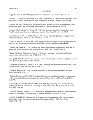 CHLORPYRIFOS                                                                                      165

                                                 8. REFERENCES


*Jaggy A, Oliver JE. 1992. Chlorpyrifos toxicosis in two cats. J Vet Int Med 4(3):135-139.

*Jitsunari F, Asakawa F, Nalcajima T, et al. 1989. Determination of 3,5,6-trichloro-2-pyridinol levels
in the urine of termite control workers using chlorpyrifos. Acta Med Okayama 43(5):299-306.

*Johnson MK. 1982. The target for initiation of delayed neurotoxicity by organophosphorus esters:
Biochemical studies and toxicological applications. Rev Biochem Toxico1 4:141-212.

*Johnson WE, Fendinger NJ, Plimmer JR. 1991. Solid-phase extraction of pesticides from water:
Possible interferences from dissolved organic material. Anal Chem 63( 15): 15 lo- 15 13.

*Joubert J, Joubert PH, van der Spuy M, et al. 1984. Acute organophosphate poisoning presenting
with choreo-athetosis. J Toxico1 Clin Toxico1 22: 187-191.

*Judge DN, Mullins DE, Young RW. 1993. High performance thin layer chromatography of several
pesticides and their major environmental by-products. J Planar Chromatogr 6(4):300-306.

*Kadoum AM, Mock DE. 1978. Herbicide and insecticide residues in tailwater pits: Water and pit
bottom soil from irrigated corn and sorghum fields. J Agric Food Chem 26(1):45-50.

*Kaplan JG, Kessler J, Rosenberg N, et al. 1993. Sensory neuropathy associated with Dursban
(chlorpyrifos) exposure. Neurology 43(11):2193-2196.

*Kenaga EE. 1980. Predicted bioconcentration factors and soil sorption coefficients of pesticides and
other chemicals. Ecotox Environ Saf 4:26-38.

*Kenaga EE, Whitney WK, Hardy JL, et al. 1965. Laboratory tests with Dursban insecticide. J Econ
Entomol 58:1043-1050. (As cited in Racke 1993)

*Krill RM, Sonzogni WC. 1986. Chemical monitoring of Wisconsin’s groundwater. Am Water
Works Assoc J 78(9):70-75.

*Krishnan K, Andersen ME. 1994. Physiologically-based pharmacokinetic modeling in toxicology.
In: Principles and methods of toxicology. 3rd edition, Wallace Hayes, ed. Raven Press, Ltd. New
York. NY.

*Krishnan K, Andersen ME, Clewell HJ III, et al. 1994. Physiologically-based pharmacokinetic
modeling of chemical mixtures. In: Toxicology of chemical mixtures, R.S.A. Yang, ed. Academic
Press, New York, NY.

*Lacorte S, Molina C, Barcelo D. 1993. Screening of organophosphorus pesticides in environmental
matrices by various gas chromatographic techniques. Anal Chim Acta 281( 1):71-84.

*Lee SM, Wylie PL. 1991. Comparison of the atomic emission detector to other element-selective
detectors for the gas chromatographic analysis of pesticide residues. J Agric Food Chem
39(12):2192-2199.
 