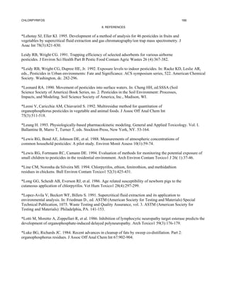 CHLORPYRIFOS                                                                                        166

                                                 8. REFERENCES


*Lehotay SJ, Eller KI. 1995. Development of a method of analysis for 46 pesticides in fruits and
vegetables by supercritical fluid extraction and gas chromatography/ion trap mass spectrometry. J
Aoac Int 78(3):821-830.

Leidy RB, Wright CG. 1991. Trapping efficiency of selected adsorbents for various airborne
pesticides. J Environ Sci Health Part B Pestic Food Contam Agric Wastes 26 (4):367-382.

*Leidy RB, Wright CG, Dupree HE, Jr. 1992. Exposure levels to indoor pesticides. In: Racke KD, Leslie AR,
eds., Pesticides in Urban environments: Fate and Significance. ACS symposium series, 522. American Chemical
Society. Washington, dc. 282-296.

*Leonard RA. 1990. Movement of pesticides into surface waters. In: Cheng HH, ed.SSSA (Soil
Science Society of America) Book Series, no. 2. Pesticides in the Soil Environment: Processes,
Impacts, and Modeling. Soil Science Society of America, Inc., Madison, WI.

*Leoni V, Caricchia AM, ChiavarinI S. 1992. Multiresidue method for quantitation of
organophosphorus pesticides in vegetable and animal foods. J Assoc Off Anal Chem Int
75(3):511-518.

*Leung H. 1993. Physiologically-based pharmacokinetic modeling. General and Applied Toxicology. Vol. I.
Ballantine B, Marro T, Turner T, eds. Stockton Press, New York, NY. 53-164.

*Lewis RG, Bond AE, Johnson DE, et al. 1988. Measurements of atmospheric concentrations of
common household pesticides: A pilot study. Environ Monit Assess 10(1):59-74.

*Lewis RG, Fortmann RC, Camann DE. 1994. Evaluation of methods for monitoring the potential exposure of
small children to pesticides in the residential environment. Arch Environ Contam Toxico1 J 26( 1):37-46.

*Line CM, Noronha da Silveira MI. 1994. Chlorpyrifos, ethion, fenitrothion, and methidathion
residues in chickens. Bull Environ Contam Toxico1 52(3):425-431.

*Long GG, Scheidt AB, Everson RJ, et al. 1986. Age related susceptibility of newborn pigs to the
cutaneous application of chlorpyrifos. Vet Hum Toxico1 28(4):297-299.

*Lopez-Avila V, Beckert WF, Billets S. 1991. Supercritical fluid extraction and its application to
environmental analysis. In: Friedman D., ed. ASTM (American Society for Testing and Materials) Special
Technical Publication, 1075. Waste Testing and Quality Assurance, vol. 3. ASTM (American Society for
Testing and Materials): Philadelphia, PA. 141-153.

*Lotti M, Moretto A, Zoppellari R, et al. 1986. Inhibition of lymphocytic neuropathy target esterase predicts the
development of organophosphate-induced delayed polyneuropathy. Arch Toxico1 59(3):176-179.

*Luke BG, Richards JC. 1984. Recent advances in cleanup of fats by sweep co-distillation. Part 2:
organophosphorus residues. J Assoc Off Anal Chem Int 67:902-904.
 