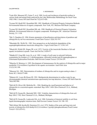 CHLORPYRIFOS                                                                                        167

                                                8. REFERENCES


*Luke MA, Masumot HT, Cairns T, et al. 1988. Levels and incidences of pesticide residues in
various foods and animal feeds analyzed by the Luke Multiresidue Methodology for fiscal Years
1982-1986. J Assoc Off Anal Chem Int 71(2):415-420.

*Lyman WJ, Reehl WF, Rosenblatt DH. 1982. Handbook of Chemical Property Estimation Methods:
Environmental behavior of organic compounds. New York, NY: McGraw-Hill Book Company.

*Lyman WJ, Reehl WF, Rosenblatt DH, eds. 1990. Handbook of Chemical Property Estimation
Methods. Environmental behavior of organic compounds. Washington, DC: American Chemical
Society, 5-l - 5-30.

*Ma T, Chambers JE. 1994. Kinetic parameters of desulfuration and dearylation of parathion and
chlorpyrifos by rat liver microsomes. Food Chem Toxico1 32(8):763-767.

*Macalady DL, Wolfe NL. 1983. New perspectives on the hydrolytic degradation of the
organophosphorothioate insecticide chlorpyrifos. J Agric Food Chem 31: 1139-l 147.

*Macek KJ, Walsh DF, Hogan JW, et al. 1972. Toxicity of the insecticide Dursban to fish and
aquatic invertebrete in ponds. Trans Am Fish Sot 3:420-477.

*Maddy KT, Fong HR, Lowe JA, et al. 1982. A study of well water in selected California
communities for residues of 1,3-dichloropropene, chloroallyl alcohol and 49 organophosphate or
Chlorinated Hydrocarbon Pesticides. Bull Environ Contam Toxico1 29:354-359.

*Manclus JJ, Montoya A. 1995. Development of immunoassays for the analysis of chlorpyrifos and its major
metabolite 3,5,6-trichloro-2-pyridinol in the aquatic environment. Anal Chim Acta
311(3):341-348.

*Mansour SA. 1985. Determination of residues of chlorpyrifos and its oxygen analog in dates. J
Pestic SC1 10(4):677-680.

*Mattern GC, Louis JB, Rosen JD. 1991. Multipesticide determination in surface water by gas
chromatography/chemical ionization/mass spectrometry/ion trap detection. J Assoc Off Anal Chem Int
74(6):982-986.

*McCall PJ, Oliver GR, McKellar RI.,. 1984. Modeling the runoff potential and behavior of
chlorpyrifos in a terrestrial-aquatic watershed. Rep. GH-C 1694. Dow Chemical U.S.A., Midland,
Michigan.

*McCall PJ, Swann RL, Bauriedel WR. 1985. Volatility characteristics of chlorpyrifos from soil.
Rep. GH-C 1782. Dow Chemical U.S.A., Midland, Michigan.

*McCall PJ, Swann RL, Laskowski DA, et al. 1980. Estimation of chemical mobility in soil from
liquid chromatographic retention times. Bull Environ Contam Toxico1 24: 190- 195.

*McCollister SB, Kociba RJ, Humiston CG. et al. 1974. Studies of the acute and long term oral
toxicity of chlorpyrifos (O,O diethyl O (3,5,6 trichloro 2 pyridyl) phosphorothioate) Food Cosmet
Toxico1 12(1):(45-61).
 