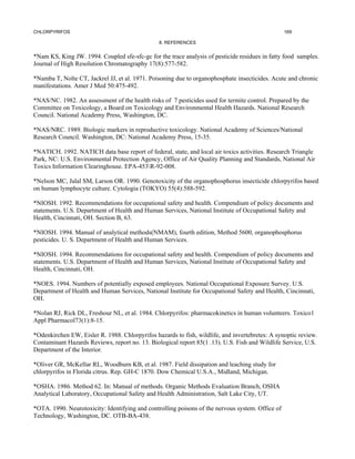 CHLORPYRIFOS                                                                                      169

                                                8. REFERENCES


*Nam KS, King JW. 1994. Coupled sfe-sfc-gc for the trace analysis of pesticide residues in fatty food samples.
Journal of High Resolution Chromatography 17(8):577-582.

*Namba T, Nolte CT, Jackrel JJ, et al. 1971. Poisoning due to organophosphate insecticides. Acute and chronic
manifestations. Amer J Med 50:475-492.

*NAS/NC. 1982. An assessment of the health risks of 7 pesticides used for termite control. Prepared by the
Committee on Toxicology, a Board on Toxicology and Environmental Health Hazards. National Research
Council. National Academy Press, Washington, DC.

*NAS/NRC. 1989. Biologic markers in reproductive toxicology. National Academy of Sciences/National
Research Council. Washington, DC: National Academy Press, 15-35.

*NATICH. 1992. NATICH data base report of federal, state, and local air toxics activities. Research Triangle
Park, NC: U.S. Environmental Protection Agency, Office of Air Quality Planning and Standards, National Air
Toxics Information Clearinghouse. EPA-453R-92-008.

*Nelson MC, Jalal SM, Larson OR. 1990. Genotoxicity of the organophosphorus insecticide chlorpyrifos based
on human lymphocyte culture. Cytologia (TOKYO) 55(4):588-592.

*NIOSH. 1992. Recommendations for occupational safety and health. Compendium of policy documents and
statements. U.S. Department of Health and Human Services, National Institute of Occupational Safety and
Health, Cincinnati, OH. Section B, 63.

*NIOSH. 1994. Manual of analytical methods(NMAM), fourth edition, Method 5600, organophosphorus
pesticides. U. S. Department of Health and Human Services.

*NIOSH. 1994. Recommendations for occupational safety and health. Compendium of policy documents and
statements. U.S. Department of Health and Human Services, National Institute of Occupational Safety and
Health, Cincinnati, OH.

*NOES. 1994. Numbers of potentially exposed employees. National Occupational Exposure Survey. U.S.
Department of Health and Human Services, National Institute for Occupational Safety and Health, Cincinnati,
OH.

*Nolan RJ, Rick DL, Freshour NL, et al. 1984. Chlorpyrifos: pharmacokinetics in human volunteers. Toxico1
Appl Pharmacol73(1):8-15.

*Odenkirchen EW, Eisler R. 1988. Chlorpyrifos hazards to fish, wildlife, and invertebretes: A synoptic review.
Contaminant Hazards Reviews, report no. 13. Biological report 85(1 .13). U.S. Fish and Wildlife Service, U.S.
Department of the Interior.

*Oliver GR, McKellar RL, Woodburn KB, et al. 1987. Field dissipation and leaching study for
chlorpyrifos in Florida citrus. Rep. GH-C 1870. Dow Chemical U.S.A., Midland, Michigan.

*OSHA. 1986. Method 62. In: Manual of methods. Organic Methods Evaluation Branch, OSHA
Analytical Laboratory, Occupational Safety and Health Administration, Salt Lake City, UT.

*OTA. 1990. Neurotoxicity: Identifying and controlling poisons of the nervous system. Office of
Technology, Washington, DC. OTB-BA-438.
 