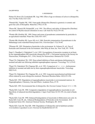 CHLORPYRIFOS                                                                                      170

                                                8. REFERENCES

Palmer JS, Rowe LD, Crookshank HR. Aug 1980. Effect of age on tolerance of calves to chlorpyrifos.
Am J Vet Res 41(8):1323-1325.

*Patnaik KK, Tripathy NK. 1992. Farm-grade chlorpyrifos (Durmet) is genotoxic in somatic and
germ-line cells of Drosophila. Mutat Res 279(1):15-20.

*Pence BC, Demick DS, Richard BC, et al. 1991. The efficacy and safety of chlorpyrifos (Dursban)
for control of Myobia musculi infestation in mice. Lab Anim Sci 41(2):139-142.

*Pionke HB, Glotfelty DE. 1989. Nature and extent of groundwater contamination by pesticides in
an agricultural watershed. Water Res 23(8):1031-1037.

*Pionke HB, Glotfelty DE, Lucas AD, et al. 1988. Pesticide contamination of groundwaters in the
Mahantango creek watershed Pennsylvania USA. J Environ Qua1 17(1):76-84.

*Plimmer JR. 1992. Dissipation of pesticides in the environment. In: Schnoor JL, ed., Fate of
Pesticides and Chemicals in the Environment. John Wiley & Sons, Inc. New York, NY. 79-90.

Pope C, Chaudhuri J, Chakraborti T, et al. 1993. Up-regulation of muscarinic receptors in rat brain
by the organophosphate (OP) insecticide chlorpyrifos (CPF ). 23rd annual meeting of the Society for
Neuroscience, Washington, D.C., USA, Society for Neuroscience Abstracts19(1-3):429.

*Pope CN, Chakraborti TK. 1992. Dose-related inhibition of brain and plasma cholinesterase in
neonatal and adult rats following sublethal organophosphate exposures. Toxicology 73( 1):35-43.

*Pope CN, Chakraborti TK, Chapman ML, et al. 1991. Comparison of in vivo cholinesterase
inhibition in neonatal and adult rats by three organophosphorothioate insecticides. Toxicology
68(l):%-61.

*Pope CN, Chakraborti TK, Chapman ML, et al. 1992. Long-term neurochemical and behavioral
effects induced by acute chlorpyrifos treatment. Pharmacol Biochem Behav 42(2):251-256.

*Racke KD. 1992. Degradation of organophosphorus insecticides in environmental matrices. In:
Organophosphates: Chemistry, Fate and Effects. Academic Press, 47-78

*Racke KD. 1993. Environmental fate of chlorpyrifos. Rev Environ Contam Toxico1 13 1: 1- 150.

*Racke KD, Coats JR. 1988. Comparative degradation of organophosphorus insecticides in soil:
Specificity of enhanced microbial degradation. J Agric Food Chem 36:193-199. (As cited in Racke
1993).

*Racke KD, Coats JR. 1990. Enhanced biodegradation of insecticides in Midwestern corn soils. In:
Racke KD, Coats JR. eds., Enhanced Biodegradation of Pesticides in the Environment. ACS
Symposium Series 426. American Chemical Society, Washington, DC. 68-81.

*Racke KD, Coats JR, Titus KR. 1988. Degradation of chlorpyrifos and its hydrolysis product
3,5,6-trichloro-2-pyridinol in soil. J Environ Sci Health B23(6):527-54
 