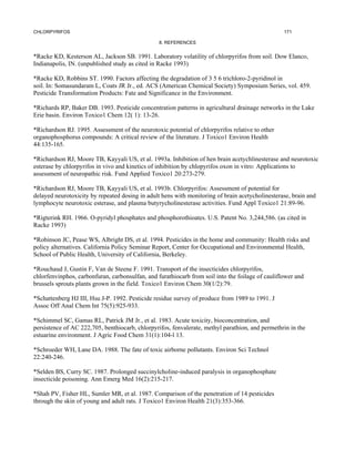 CHLORPYRIFOS                                                                                      171

                                                 8. REFERENCES


*Racke KD, Kesterson AL, Jackson SB. 1991. Laboratory volatility of chlorpyrifos from soil. Dow Elanco,
Indianapolis, IN. (unpublished study as cited in Racke 1993)

*Racke KD, Robbins ST. 1990. Factors affecting the degradation of 3 5 6 trichloro-2-pyridinol in
soil. In: Somasundaram L, Coats JR Jr., ed. ACS (American Chemical Society) Symposium Series, vol. 459.
Pesticide Transformation Products: Fate and Significance in the Environment.

*Richards RP, Baker DB. 1993. Pesticide concentration patterns in agricultural drainage networks in the Lake
Erie basin. Environ Toxico1 Chem 12( 1): 13-26.

*Richardson RJ. 1995. Assessment of the neurotoxic potential of chlorpyrifos relative to other
organophosphorus compounds: A critical review of the literature. J Toxico1 Environ Health
44:135-165.

*Richardson RJ, Moore TB, Kayyali US, et al. 1993a. Inhibition of hen brain acetychlinesterase and neurotoxic
esterase by chlorpyrifos in vivo and kinetics of inhibition by chlopyrifos oxon in vitro: Applications to
assessment of neuropathic risk. Fund Applied Toxico1 20:273-279.

*Richardson RJ, Moore TB, Kayyali US, et al. 1993b. Chlorpyrifos: Assessment of potential for
delayed neurotoxicity by repeated dosing in adult hens with monitoring of brain acetycholinesterase, brain and
lymphocyte neurotoxic esterase, and plasma butyrycholinesterase activities. Fund Appl Toxico1 21:89-96.

*Rigterink RH. 1966. O-pyridyl phosphates and phosphorothioates. U.S. Patent No. 3,244,586. (as cited in
Racke 1993)

*Robinson JC, Pease WS, Albright DS, et al. 1994. Pesticides in the home and community: Health risks and
policy alternatives. California Policy Seminar Report, Center for Occupational and Environmental Health,
School of Public Health, University of California, Berkeley.

*Rouchaud J, Gustin F, Van de Steene F. 1991. Transport of the insecticides chlorpyrifos,
chlorfenvinphos, carbonfuran, carbonsulfan, and furathiocarb from soil into the foilage of cauliflower and
brussels sprouts plants grown in the field. Toxico1 Environ Chem 30(1/2):79.

*Schattenberg HJ III, Hsu J-P. 1992. Pesticide residue survey of produce from 1989 to 1991. J
Assoc Off Anal Chem Int 75(5):925-933.

*Schimmel SC, Gamas RL, Patrick JM Jr., et al. 1983. Acute toxicity, bioconcentration, and
persistence of AC 222,705, benthiocarb, chlorpyrifos, fenvalerate, methyl parathion, and permethrin in the
estuarine environment. J Agric Food Chem 31(1):104-l 13.

*Schroeder WH, Lane DA. 1988. The fate of toxic airborne pollutants. Environ Sci Technol
22:240-246.

*Selden BS, Curry SC. 1987. Prolonged succinylcholine-induced paralysis in organophosphate
insecticide poisoning. Ann Emerg Med 16(2):215-217.

*Shah PV, Fisher HL, Sumler MR, et al. 1987. Comparison of the penetration of 14 pesticides
through the skin of young and adult rats. J Toxico1 Environ Health 21(3):353-366.
 