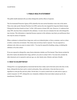 CHLORPYRIFOS                                                                                           1




                                     1. PUBLIC HEALTH STATEMENT


This public health statement tells you about chlorpyrifos and the effects of exposure.


The Environmental Protection Agency (EPA) identifies the most serious hazardous waste sites in the nation.
These sites make up the National Priorities List (NPL) and are the sites targeted for long-term federal cleanup.
Chlorpyrifos has been found in at least 7 of the 1,428 current or former NPL sites. However, it’s unknown how
many NPL sites have been evaluated for this substance. As more sites are evaluated, the sites with chlorpyrifos
may increase. This information is important because exposure to this substance may harm you and because these
sites may be sources of exposure.


When a substance is released from a large area, such as an industrial plant, or from a container, such as a drum
or bottle, it enters the environment. This release does not always lead to exposure. You are exposed to a
substance only when you come in contact with it. You may be exposed by breathing, eating, or drinking the
substance or by skin contact.


If you are exposed to chlorpyrifos, many factors determine whether you’ll be harmed. These factors include the
dose (how much), the duration (how long), and how you come in contact with it. You must also consider the
other chemicals you’re exposed to and your age, sex, diet, family traits, lifestyle, and state of health.


1.1 WHAT IS CHLORPYRIFOS?


Chlorpyrifos is an organophosphorus insecticide that has been widely used in the home and on the farm. In the
home, chlorpyrifos has been used to control cockroaches, fleas, and termites; it has also been an active
ingredient in some pet flea and tick collars. On the farm, it is used to control ticks on cattle and as a spray to
control crop pests. In 1997, chlorpyrifos was voluntarily withdrawn from most indoor and pet uses by the
manufacturer, DowElanco.
 