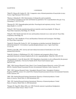CHLORPYRIFOS                                                                                        172

                                                 8. REFERENCES


*Shah PV, Monroe RJ, Guthrie FE. 1981. Comparative rates of dermal penetration of insecticides in mice.
Toxico1 Appl Pharmacol 59(3):414-423.

*Sherma J, Slobodien R. 1984. Determination of chlorpyrifos and its metabolite
3,5,6-trichloro-2-pyridinol in tap water and bananas by quantitative TLC on preadsorbent silica gel. J Liq
Chromatogr 7( 14):2735-2742.

*Sherman JD. 1995. Organophosphate pesticides--Neurological and respiratory toxicity. Toxico1
Indust Health 1l ( 1):33-39.

*Sittig M. 1980. Pesticide manufacturing and toxic materials control encyclopedia. M. Sittig, ed.
Noyes Data Corporation, Park Ridge, NJ. 199-202.

*Sittig M. 1994. World-wide limits for toxic and hazardous chemicals in air, water and soil. Noyes Data
Corporation, Park Ridge, NJ.

*Sittig M, ed. 1985. Handbook of Toxic and Hazardous Chemicals and Carcinogens. Park Ridge,
NJ: Noyes Data Corporation.

*Smith GN, Watson BS, Fischer FS. 1967. Investigations on dursban insecticide: Metabolism of
[36Cl] O,O-diethyl-O- 3,5,6-trichloro-2-pyridyl phosphorothioate in rats. J Agric Food Chem
15:132-138.

*Smith JL, Rust MK. 1992. Activity and water-induced movement of termiticides in soil. J Econ
Entomol 85(2):430-434.

*Sobti RC, Krishan A, Pfaffenberger CD. 1982. Cytokinetic and cytogenetic effects of some
agricultural chemicals on human lymphoid cells in vitro: organophosphates. Mutat Res 102(1):89-102.

*Somasundaram L, Coats JR, Racke KD. 1989. Degradation of pesticides in soil as influenced by the presence
of hydrolysis metaboiltes. J Environ Sci Health, Part B- Pestic Food Contamin Agric
24(5):457-478.

*SRC. 1994. Syraucse Research Center. Henry’s Law Constant Program (Henrywin, version 2.50, serial
H0142). Chemical Hazard Assessment Divsion, Enviommental Chemistry Center, Syracuse, NY.

*SRC. 1995. Syracuse Research Center. Atmospheric Research Center. Atmospheric Oxidation
Program (AOPWIN, version 1.65, serial 0156). Chemical hazard assessment division, Environmental Chemistry
Center, Syracuse, NY.

*SRI. 1994. Stanford Research Institute International. Directory of chemical producers: United
States of America. Menlo Park, Ca: SRI International, 801.

*SRI. 1995. Stanford Research Institute International. Directory of chemical producers: United
States of America. Menlo Park, Ca: SRI International.

*Stamper JH, Nigg HN, Mahon WD, et al. 1989. Pesticide exposure to greenhouse handgunners.
Arch Environ Contam Toxico1 18(4):5 15-529.
 