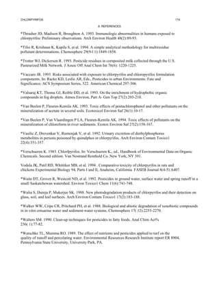 CHLORPYRIFOS                                                                                      174

                                                8. REFERENCES

*Thrasher JD, Madison R, Broughton A. 1993. Immunologic abnormalities in humans exposed to
chlorpyrifos: Preliminary observations. Arch Environ Health 48(2):89-93.

*Tilio R, Krishnan K, Kapila S, et al. 1994. A simple analytical methodology for multiresidue
pollutant determinations. Chemosphere 29(9-l 1):1849-1858.

*Trotter WJ, Dickerson R. 1993. Pesticide residues in cornposited milk collected through the U.S.
Pasteurized Milk Network. J Assoc Off Anal Chem Int 76(6): 1220-1225.

*Vaccaro JR. 1993. Risks associated with exposure to chlorpyrifos and chloropyrifos formulation
components. In: Racke KD, Leslie AR, Eds., Pesticides in urban Environments: Fate and
Significance; ACS Symposium Series, 522. American Chemical 297-306.

*Valsaraj KT, Thoma GJ, Reible DD, et al. 1993. On the enrichment of hydrophobic organic
compounds in fog droplets. Atmos Environ, Part A- Gen Top 27(2):203-210.

*Van Beelen P, Fleuren-Kemila AK. 1993. Toxic effects of pentachlorophenol and other pollutants on the
mineralization of acetate in several soils. Ecotoxicol Environ Saf 26(1):10-17.

*Van Beelen P, Van Vlaardingen P LA, Fleuren-Kemila AK. 1994. Toxic effects of pollutants on the
mineralization of chloroform in river sediments. Ecotox Environ Saf 27(2):158-167.

*Vasilic Z, Drevenkar V, Rumenjak V, et al. 1992. Urinary excretion of diethylphosphorus
metabolites in persons poisoned by quinalphos or chlorpyrifos. Arch Environ Contam Toxico1
22(4):351-357.

*Verschueren K. 1983. Chlorfpyrifos. In: Verschueren K., ed., Handbook of Environmental Data on Organic
Chemicals. Second edition. Van Nostrand Reinhold Co. New York, NY 391.

Vodela JK, Patil RD, Whittiker MB, et al. 1994 . Comparative toxicity of chlorpyrifos in rats and
chickens Experimental Biology 94, Parts I and II, Anaheim, California. FASEB Journal 8(4-5):A407.

*Waite DT, Grover R, Westcott ND, et al. 1992. Pesticides in ground water, surface water and spring runoff in a
small Saskatchewan watershed. Environ Toxico1 Chem 11(6):741-748.

*Walia S, Dureja P, Mukerjee SK. 1988. New photodegradation products of chlorpyrifos and their detection on
glass, soil, and leaf surfaces. Arch Environ Contam Toxico1 17(2):183-188.

*Walker WW, Cripe CR, Pritchard PH, et al. 1988. Biological and abiotic degradation of xenobiotic compounds
in in vitro estuarine water and sediment-water systems. Chemosphere 17( 12):2255-2270.

*Walters SM. 1990. Clean-up techniques for pesticides in fatty foods. Anal Chim Act%
236( 1):77-82.

*Watschke TL, Mumma RO. 1989. The effect of nutrients and pesticides applied to turf on the
quality of runoff and percolating water. Environmental Resources Research Institute report ER 8904,
Pennsylvania State University, University Park, PA.
 
