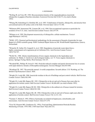 CHLORPYRIFOS                                                                                         175

                                                  8. REFERENCES


*Welling W, de Vries JW. 1992. Bioconcentration kinetics of the organophosphorus insecticide
chlorpyrifos in guppies (Poecilies reticulate). Ecotoxicol Environ Saf 23:64-75. (As cited in Racke
1993)

*Whang JM, Schomburg CJ, Glotfelty DE, et al. 1993. Volatilization of fonofos, chlorpyrifos, and atrazine from
conventional and no-till surface soils in the field. J Environ Qua1 22(1):173-180.

*Whitmore RW, Immerman FW, Camann DE, et al. 1994. Non-occupational exposures to pesticides for
residents of two U.S. cities. Arch Environ Contam Toxico1 26(1):47-59.

*Whitney et al. 1995. Development neurotoxicity of chlorpyrifos: cellular mechanisms. Toxico1
Appl Pharmacol 13453-62.

*WHO. 1975. Chemical and biochemical methodology for the assessment of hazards of pesticides for man.
Report of a WHO scientific group. WHO Technical Report Series no.560. World Health Organization, Geneva,
Switzerland.

*Winterlin W, Seiber JN, Craigmill A, et al. 1989. Degradation of pesticide waste taken from a
highly contaminated soil evaporation pit in California USA. Arch Environ Contam Toxico1
18(5):734-747.

*Wolfe NL. 1988. Abiotic transformations of toxic organic chemicals in the liquid phase and
sediments. In: Media. Z. Gerstl et al. eds Ecological studies, vol. 73. Toxic organic chemicals in
porous. Springer-Verlag: Berlin, West Germany 136-147.

*Woodruff RC, Phillips JP, Irwin D. 1983. Pesticide-induced complete and partial chromosome loss in screens
with repair-defective females of Drosophila melanogaster. Environ Mutagen 5(6):835-846.

*Worthing CR. 1987. The pesticide manual. A world compendium. Seventh edition. C.R. Worthing, ed. The
British Crop Protection Council. 3050.

*Wright CG, Leidy RB. 1980. Insecticide residues in the air of buildings and pest control vehicles. Bull Environ
Contam Toxico1 24(4):582-589.

*Wright CG, Leidy RB, Dupree HE. 1991. Chlorpyrifos in the air and soil of houses four years after its
application for termite control. Bull Environ Contam Toxico1 46:686-689. (as cited in Racke 1993)

*Wright CG, Leidy RB, Dupree HE JR. 1988. Chlorpyrifos in the ambient air of houses treated for termites.
Bull Environ Contam Toxico1 40(4):561-568.

*Wright CG, Leidy RB, Dupree HE, JR. 1994. Chlorpyrifos in the air and soil of houses eight years after its
application of termite control. Bull Environ Contam Toxico1 52( 1):131-134.

*Yamano T, Morita S. 1993. Effects of pesticides on isolated rat hepatocytes, mitochondria, and
microsomes. Arch Environ Contam Toxico1 25(2):271-278.

*Yess NJ, Houston MG, Gunderson EL. 1991a. Food and Drug Administration Pesticide Residue
Monitoring of Foods: 1978-1982. J Off Anal Chem 74(2):265-272.
 
