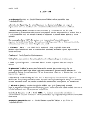 CHLORPYRIFOS                                                                                        177


                                                 9. GLOSSARY



Acute Exposure-Exposure to a chemical for a duration of 14 days or less, as specified in the
Toxicological Profiles.

Adsorption Coefficient (Koc)-The ratio of the amount of a chemical adsorbed per unit weight of
organic carbon in the soil or sediment to the concentration of the chemical in solution at equilibrium.

Adsorption Ratio (Kd)-The amount of a chemical adsorbed by a sediment or soil (i.e., the solid
phase) divided by the amount of chemical in the solution phase, which is in equilibrium with the solid phase, at
a fixed solid/solution ratio. It is generally expressed in micrograms of chemical sorbed per gram of soil or
sediment.

Bioconcentration Factor (BCF)-The quotient of the concentration of a chemical in aquatic
organisms at a specific time or during a discrete time period of exposure divided by the concentration in the
surrounding water at the same time or during the same period.

Cancer Effect Level (CEL)-The lowest dose of chemical in a study, or group of studies, that
produces significant increases in the incidence of cancer (or tumors) between the exposed population and its
appropriate control.

Carcinogen-A chemical capable of inducing cancer.

Ceiling Value-A concentration of a substance that should not be exceeded, even instantaneously.

Chronic Exposure-Exposure to a chemical for 365 days or more, as specified in the Toxicological
Profiles.

Developmental Toxicity-The occurrence of adverse effects on the developing organism that may
result from exposure to a chemical prior to conception (either parent), during prenatal development, or
postnatally to the time of sexual maturation. Adverse developmental effects may be detected at any point in the
life span of the organism.

Embryotoxicity and Fetotoxicity-Any toxic effect on the conceptus as a result of prenatal exposure to a
chemical; the distinguishing feature between the two terms is the stage of development during which the insult
occurred. The terms, as used here, include malformations and variations, altered growth, and in utero death.

EPA Health Advisory-An estimate of acceptable drinking water levels for a chemical substance
based on health effects information. A health advisory is not a legally enforceable federal standard, but serves as
technical guidance to assist federal, state, and local officials.

Immediately Dangerous to Life or Health (IDLH)-The maximum environmental concentration of a
contaminant from which one could escape within 30 min without any escape-impairing symptoms or irreversible
health effects.

Intermediate Exposure-Exposure to a chemical for a duration of 15-364 days, as specified in the
Toxicological Profiles.
 