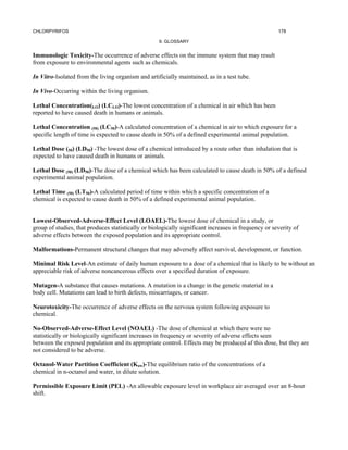CHLORPYRIFOS                                                                                          178

                                                    9. GLOSSARY


Immunologic Toxicity-The occurrence of adverse effects on the immune system that may result
from exposure to environmental agents such as chemicals.

In Vitro-Isolated from the living organism and artificially maintained, as in a test tube.

In Vivo-Occurring within the living organism.

Lethal Concentration(LO) (LCLO)-The lowest concentration of a chemical in air which has been
reported to have caused death in humans or animals.

Lethal Concentration (50) (LC50)-A calculated concentration of a chemical in air to which exposure for a
specific length of time is expected to cause death in 50% of a defined experimental animal population.

Lethal Dose (50) (LD50) -The lowest dose of a chemical introduced by a route other than inhalation that is
expected to have caused death in humans or animals.

Lethal Dose (50) (LD50)-The dose of a chemical which has been calculated to cause death in 50% of a defined
experimental animal population.

Lethal Time (50) (LT50)-A calculated period of time within which a specific concentration of a
chemical is expected to cause death in 50% of a defined experimental animal population.


Lowest-Observed-Adverse-Effect Level (LOAEL)-The lowest dose of chemical in a study, or
group of studies, that produces statistically or biologically significant increases in frequency or severity of
adverse effects between the exposed population and its appropriate control.

Malformations-Permanent structural changes that may adversely affect survival, development, or function.

Minimal Risk Level-An estimate of daily human exposure to a dose of a chemical that is likely to be without an
appreciable risk of adverse noncancerous effects over a specified duration of exposure.

Mutagen-A substance that causes mutations. A mutation is a change in the genetic material in a
body cell. Mutations can lead to birth defects, miscarriages, or cancer.

Neurotoxicity-The occurrence of adverse effects on the nervous system following exposure to
chemical.

No-Observed-Adverse-Effect Level (NOAEL) -The dose of chemical at which there were no
statistically or biologically significant increases in frequency or severity of adverse effects seen
between the exposed population and its appropriate control. Effects may be produced af this dose, but they are
not considered to be adverse.

Octanol-Water Partition Coefficient (Kow)-The equilibrium ratio of the concentrations of a
chemical in n-octanol and water, in dilute solution.

Permissible Exposure Limit (PEL) -An allowable exposure level in workplace air averaged over an 8-hour
shift.
 