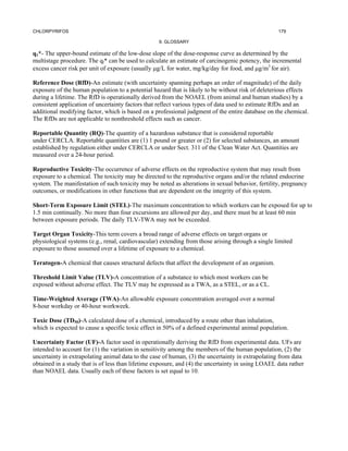 CHLORPYRIFOS                                                                                       179

                                                   9. GLOSSARY

q1*- The upper-bound estimate of the low-dose slope of the dose-response curve as determined by the
multistage procedure. The ql* can be used to calculate an estimate of carcinogenic potency, the incremental
excess cancer risk per unit of exposure (usually µg/L for water, mg/kg/day for food, and µg/m3 for air).

Reference Dose (RfD)-An estimate (with uncertainty spanning perhaps an order of magnitude) of the daily
exposure of the human population to a potential hazard that is likely to be without risk of deleterious effects
during a lifetime. The RfD is operationally derived from the NOAEL (from animal and human studies) by a
consistent application of uncertainty factors that reflect various types of data used to estimate RfDs and an
additional modifying factor, which is based on a professional judgment of the entire database on the chemical.
The RfDs are not applicable to nonthreshold effects such as cancer.

Reportable Quantity (RQ)-The quantity of a hazardous substance that is considered reportable
under CERCLA. Reportable quantities are (1) 1 pound or greater or (2) for selected substances, an amount
established by regulation either under CERCLA or under Sect. 311 of the Clean Water Act. Quantities are
measured over a 24-hour period.

Reproductive Toxicity-The occurrence of adverse effects on the reproductive system that may result from
exposure to a chemical. The toxicity may be directed to the reproductive organs and/or the related endocrine
system. The manifestation of such toxicity may be noted as alterations in sexual behavior, fertility, pregnancy
outcomes, or modifications in other functions that are dependent on the integrity of this system.

Short-Term Exposure Limit (STEL)-The maximum concentration to which workers can be exposed for up to
1.5 min continually. No more than four excursions are allowed per day, and there must be at least 60 min
between exposure periods. The daily TLV-TWA may not be exceeded.

Target Organ Toxicity-This term covers a broad range of adverse effects on target organs or
physiological systems (e.g., renal, cardiovascular) extending from those arising through a single limited
exposure to those assumed over a lifetime of exposure to a chemical.

Teratogen-A chemical that causes structural defects that affect the development of an organism.

Threshold Limit Value (TLV)-A concentration of a substance to which most workers can be
exposed without adverse effect. The TLV may be expressed as a TWA, as a STEL, or as a CL.

Time-Weighted Average (TWA)-An allowable exposure concentration averaged over a normal
8-hour workday or 40-hour workweek.

Toxic Dose (TD50)-A calculated dose of a chemical, introduced by a route other than inhalation,
which is expected to cause a specific toxic effect in 50% of a defined experimental animal population.

Uncertainty Factor (UF)-A factor used in operationally deriving the RfD from experimental data. UFs are
intended to account for (1) the variation in sensitivity among the members of the human population, (2) the
uncertainty in extrapolating animal data to the case of human, (3) the uncertainty in extrapolating from data
obtained in a study that is of less than lifetime exposure, and (4) the uncertainty in using LOAEL data rather
than NOAEL data. Usually each of these factors is set equal to 10.
 