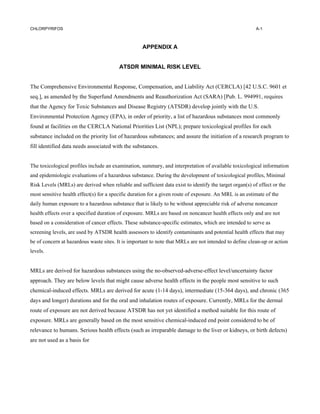 CHLORPYRIFOS                                                                                             A-1



                                                    APPENDIX A


                                         ATSDR MINIMAL RISK LEVEL


The Comprehensive Environmental Response, Compensation, and Liability Act (CERCLA) [42 U.S.C. 9601 et
seq.], as amended by the Superfund Amendments and Reauthorization Act (SARA) [Pub. L. 994991, requires
that the Agency for Toxic Substances and Disease Registry (ATSDR) develop jointly with the U.S.
Environmental Protection Agency (EPA), in order of priority, a list of hazardous substances most commonly
found at facilities on the CERCLA National Priorities List (NPL); prepare toxicological profiles for each
substance included on the priority list of hazardous substances; and assure the initiation of a research program to
fill identified data needs associated with the substances.


The toxicological profiles include an examination, summary, and interpretation of available toxicological information
and epidemiologic evaluations of a hazardous substance. During the development of toxicological profiles, Minimal
Risk Levels (MRLs) are derived when reliable and sufficient data exist to identify the target organ(s) of effect or the
most sensitive health effect(s) for a specific duration for a given route of exposure. An MRL is an estimate of the
daily human exposure to a hazardous substance that is likely to be without appreciable risk of adverse noncancer
health effects over a specified duration of exposure. MRLs are based on noncancer health effects only and are not
based on a consideration of cancer effects. These substance-specific estimates, which are intended to serve as
screening levels, are used by ATSDR health assessors to identify contaminants and potential health effects that may
be of concern at hazardous waste sites. It is important to note that MRLs are not intended to define clean-up or action
levels.


MRLs are derived for hazardous substances using the no-observed-adverse-effect level/uncertainty factor
approach. They are below levels that might cause adverse health effects in the people most sensitive to such
chemical-induced effects. MRLs are derived for acute (1-14 days), intermediate (15-364 days), and chronic (365
days and longer) durations and for the oral and inhalation routes of exposure. Currently, MRLs for the dermal
route of exposure are not derived because ATSDR has not yet identified a method suitable for this route of
exposure. MRLs are generally based on the most sensitive chemical-induced end point considered to be of
relevance to humans. Serious health effects (such as irreparable damage to the liver or kidneys, or birth defects)
are not used as a basis for
 