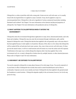 CHLORPYRIFOS                                                                                          2



                                            1. PUBLIC HEALTH STATEMENT



Chlorpyrifos is a white crystal-like solid with a strong odor. It does not mix well with water, so it is usually
mixed with oily liquids before it is applied to crops or animals. It may also be applied to crops in a
microencapsulated form. Chlorpyrifos is the active ingredient of various commercial insecticides including
Dursban® and Lorsban®. See Chapter 3 for more information on the chemical and physical properties of
chlorpyrifos. See Chapter 4 for more information on the production and use of chlorpyrifos.


1.2 WHAT HAPPENS TO CHLORPYRIFOS WHEN IT ENTERS THE
    ENVIRONMENT?


Chlorpyrifos enters the environment through direct application to crops, lawns, domesticated animals, and in the
home and workplace. Chlorpyrifos may also enter the environment through volatilization, spills, and the
disposal of chlorpyrifos waste. Chlorpyrifos that has been applied to the soil generally stays in the area where it
has been applied because it sticks tightly to soil particles. Because of this, there is a low chance that chlorpyrifos
will be washed off the soil and enter local water systems. Also, since it does not mix well with water, if it does
get into the natural waters, it will be in small amounts and will remain on or near the surface and will evaporate.
Volatilization is the major way in which chlorpyrifos disperses after it has been applied. Once in the
environment (soil, air, or water), chlorpyrifos is broken down by sunlight, bacteria, or other chemical processes.
Please refer to Chapters 4 and 5 for more information.


1.3 HOW MIGHT I BE EXPOSED TO CHLORPYRIFOS?


You can be exposed to chlorpyrifos in many places because of its wide range of uses. You can be exposed to it
in your home or office if chlorpyrifos has recently been used to control household pests such as fleas or
cockroaches. Exposure can also occur outside your home if chlorpyrifos has been applied to the ground around
the foundation to control termites. Chlorpyrifos degrades rapidly in the environment; however, low levels may
persist for long
 