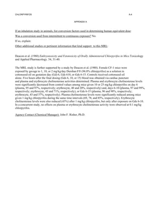 CHLORPYRIFOS                                                                                      A-4


                                                   APPENDIX A



If an inhalation study in animals, list conversion factors used in determining human equivalent dose:
Was a conversion used from intermittent to continuous exposure? No.
If so, explain:
Other additional studies or pertinent information that lend support to this MRL:


Deacon et al. (1980) Embryotoxicity and Fetotoxicity of Orally Administered Chlorpyrifos in Mice.Toxicology
and Applied Pharmacology. 54, 31-40.

The MRL study is further supported by a study by Deacon et al. (1980). Female CF-1 mice were
exposed by gavage to 1, 10, or 2 mg/kg/day Dursban F (96.8% chlorpyrifos) as a solution in
cottonseed oil on gestation day (Gd) 6, Gds 610, or Gds 6-15. Controls received cottonseed oil
alone. Five hours after the final dosing (Gds 6, 10, or 15) blood was obtained via cardiac puncture
and plasma and erythrocyte cholinesterase activities determined. Plasma and erythrocyte cholinesterase levels
were significantly decreased from control values among mice given 10 or 25 mg/kg chlorpyrifos on day 6
(plasma, 95 and 97%, respectively; erythrocyte, 40 and 20%, respectively) and, days 6-10 (plasma, 97 and 99%,
respectively; erythrocyte, 43 and 71%, respectively), or Gds 6-15 (plasma, 96 and 98%, respectively;
erythrocyte, 43 and 57%, respectively). Plasma cholinesterase levels were significantly reduced among mice
given 1 mg/kg chlorpyrifos during the same time intervals (69, 78, and 85%, respectively). Erythrocyte
cholinesterase levels were also reduced (43%) after 1 mg/kg chlorpyrifos, but only after exposure on Gds 6-10.
In a concurrent study, no effects on plasma or erythrocyte cholinesterase activity were observed at 0.1 mg/kg
chlorpyrifos.

Agency Contact (Chemical Manager): John F. Risher, Ph.D.
 