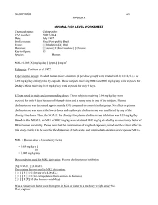 CHLORPYRIFOS                                                                                        A-5
                                                    APPENDIX A



                                    MINIMAL RISK LEVEL WORKSHEET
Chemical name:           Chlorpyrifos
CAS number:              50815-00-4
Date:                    July 1997
Profile status:          Final Post-public Draft
Route:                   [ ] Inhalation [X] Oral
Duration:                [ ] Acute [X] Intermediate [ ] Chronic
Key to figure:           15
Species:                          Human

MRL: 0.003 [X] mg/kg/day [ ] ppm [ ] mg/m3

Reference: Coulston et al. 1972.

Experimental design: 16 adult human male volunteers (4 per dose group) were treated with 0, 0.014, 0.03, or
0.10 mg/kg/day chlorpyrifos by capsule. Those subjects receiving 0.014 and 0.03 mg/kg/day were exposed for
20 days; those receiving 0.10 mg/kg/day were exposed for only 9 days.


Effects noted in study and corresnonding doses: Those subjects receiving 0.10 mg/kg/day were
exposed for only 9 days because of blurred vision and a runny nose in one of the subjects. Plasma
cholinesterase was decreased approximately 65% compared to controls in that group. No effect on plasma
cholinesterase was seen at the lower doses and erythrocyte cholinesterase was unaffected by any of the
chlorpyrifos doses. Thus, the NOAEL for chlorpyrifos plasma cholinesterase inhibition was 0.03 mg/kg/day.
Based on this NOAEL, an MRL of 0.003 mg/kg was calculated: 0.03 mg/kg divided by an uncertainty factor of
10 for human variability. Please note that the combination of length of exposure period and the critical effect in
this study enable it to be used for the derivation of both acute- and intermediate-duration oral exposure MRLs.


MRL = Human dose ÷ Uncertainty factor

   = 0.03 mg/kg x 1
                10
   = 0.003 mg/kg/day

Dose endpoint used for MRL derivation: Plasma cholinesterase inhibition

[X] NOAEL [ ] LOAEL
Uncertainty factors used in MRL derivation:
[ ] 1 [ ] 3 [ ] 10 (for use of a LOAEL)
[ ] 1 [ ] 3 [ ] 10 (for extrapolation from animals to humans)
[ ] 1 [ ] 3 [X] 10 (for human variability)

Was a conversion factor used from ppm in food or water to a ma/body weight dose? No.
If so, explain:
 