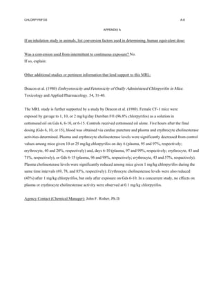 CHLORPYRIFOS                                                                                        A-6


                                                  APPENDIX A


If an inhalation study in animals, list conversion factors used in determining. human equivalent dose:


Was a conversion used from intermittent to continuous exposure? No.
If so, explain:


Other additional studies or pertinent information that lend support to this MRL:


Deacon et al. (1980) Embryotoxicity and Fetotoxicity of Orally Administered Chlorpyrifos in Mice.
Toxicology and Applied Pharmacology. 54, 31-40.


The MRL study is further supported by a study by Deacon et al. (1980). Female CF-1 mice were
exposed by gavage to 1, 10, or 2 mg/kg/day Dursban F (96.8% chlorpyrifos) as a solution in
cottonseed oil on Gds 6, 6-10, or 6-15. Controls received cottonseed oil alone. Five hours after the final
dosing (Gds 6, 10, or 15), blood was obtained via cardiac puncture and plasma and erythrocyte cholinesterase
activities determined. Plasma and erythrocyte cholinesterase levels were significantly decreased from control
values among mice given 10 or 25 mg/kg chlorpyrifos on day 6 (plasma, 95 and 97%, respectively;
erythrocyte, 40 and 20%, respectively) and, days 6-10 (plasma, 97 and 99%, respectively; erythrocyte, 43 and
71%, respectively), or Gds 6-15 (plasma, 96 and 98%, respectively; erythrocyte, 43 and 57%, respectively).
Plasma cholinesterase levels were significantly reduced among mice given 1 mg/kg chlorpyrifos during the
same time intervals (69, 78, and 85%, respectively). Erythrocyte cholinesterase levels were also reduced
(43%) after 1 mg/kg chlorpyrifos, but only after exposure on Gds 6-10. In a concurrent study, no effects on
plasma or erythrocyte cholinesterase activity were observed at 0.1 mg/kg chlorpyrifos.


Agency Contact (Chemical Manager): John F. Risher, Ph.D.
 