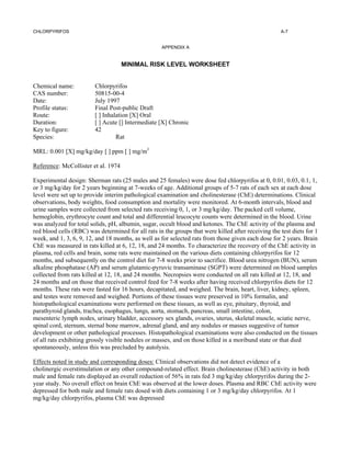CHLORPYRIFOS                                                                                         A-7


                                                    APPENDIX A


                                     MINIMAL RISK LEVEL WORKSHEET


Chemical name:           Chlorpyrifos
CAS number:              50815-00-4
Date:                    July 1997
Profile status:          Final Post-public Draft
Route:                   [ ] Inhalation [X] Oral
Duration:                [ ] Acute [] Intermediate [X] Chronic
Key to figure:           42
Species:                          Rat

MRL: 0.001 [X] mg/kg/day [ ] ppm [ ] mg/m3

Reference: McCollister et al. 1974

Experimental design: Sherman rats (25 males and 25 females) were dose fed chlorpyrifos at 0, 0.01, 0.03, 0.1, 1,
or 3 mg/kg/day for 2 years beginning at 7-weeks of age. Additional groups of 5-7 rats of each sex at each dose
level were set up to provide interim pathological examination and cholinesterase (ChE) determinations. Clinical
observations, body weights, food consumption and mortality were monitored. At 6-month intervals, blood and
urine samples were collected from selected rats receiving 0, 1, or 3 mg/kg/day. The packed cell volume,
hemoglobin, erythrocyte count and total and differential leucocyte counts were determined in the blood. Urine
was analyzed for total solids, pH, albumin, sugar, occult blood and ketones. The ChE activity of the plasma and
red blood cells (RBC) was determined for all rats in the groups that were killed after receiving the test diets for 1
week, and 1, 3, 6, 9, 12, and 18 months, as well as for selected rats from those given each dose for 2 years. Brain
ChE was measured in rats killed at 6, 12, 18, and 24 months. To characterize the recovery of the ChE activity in
plasma, red cells and brain, some rats were maintained on the various diets containing chlorpyrifos for 12
months, and subsequently on the control diet for 7-8 weeks prior to sacrifice. Blood urea nitrogen (BUN), serum
alkaline phosphatase (AP) and serum glutamic-pyruvic transaminase (SGPT) were determined on blood samples
collected from rats killed at 12, 18, and 24 months. Necropsies were conducted on all rats killed at 12, 18, and
24 months and on those that received control feed for 7-8 weeks after having received chlorpyrifos diets for 12
months. These rats were fasted for 16 hours, decapitated, and weighed. The brain, heart, liver, kidney, spleen,
and testes were removed and weighed. Portions of these tissues were preserved in 10% formalin, and
histopathological examinations were performed on these tissues, as well as eye, pituitary, thyroid, and
parathyroid glands, trachea, esophagus, lungs, aorta, stomach, pancreas, small intestine, colon,
mesenteric lymph nodes, urinary bladder, accessory sex glands, ovaries, uterus, skeletal muscle, sciatic nerve,
spinal cord, sternum, sternal bone marrow, adrenal gland, and any nodules or masses suggestive of tumor
development or other pathological processes. Histopathological examinations were also conducted on the tissues
of all rats exhibiting grossly visible nodules or masses, and on those killed in a moribund state or that died
spontaneously, unless this was precluded by autolysis.

Effects noted in study and corresponding doses: Clinical observations did not detect evidence of a
cholinergic overstimulation or any other compound-related effect. Brain cholinesterase (ChE) activity in both
male and female rats displayed an overall reduction of 56% in rats fed 3 mg/kg/day chlorpyrifos during the 2-
year study. No overall effect on brain ChE was observed at the lower doses. Plasma and RBC ChE activity were
depressed for both male and female rats dosed with diets containing 1 or 3 mg/kg/day chlorpyrifos. At 1
mg/kg/day chlorpyrifos, plasma ChE was depressed
 
