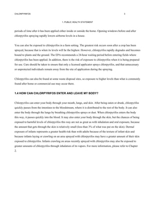 CHLORPYRIFOS                                                                                          3



                                            1. PUBLIC HEALTH STATEMENT



periods of time after it has been applied either inside or outside the home. Opening windows before and after
chlorpyrifos spraying rapidly lowers airborne levels in a house.


You can also be exposed to chlorpyrifos in a farm setting. The greatest risk occurs soon after a crop has been
sprayed, because that is when its levels will be the highest. However, chlorpyrifos rapidly degrades and becomes
bound to plants and the ground. The EPA recommends a 24-hour waiting period before entering fields where
chlorpyrifos has been applied. In addition, there is the risk of exposure to chlorpyrifos when it is being prepared
for use. Care should be taken to ensure that only a licensed applicator sprays chlorpyrifos, and that unnecessary
or unprotected individuals remain away from the site of application during the spraying.


Chlorpyrifos can also be found at some waste disposal sites, so exposure to higher levels than what is commonly
found after home or commercial use may occur there.


1.4 HOW CAN CHLORPYRIFOS ENTER AND LEAVE MY BODY?


Chlorpyrifos can enter your body through your mouth, lungs, and skin. After being eaten or drunk, chlorpyrifos
quickly passes from the intestines to the bloodstream, where it is distributed to the rest of the body. It can also
enter the body through the lungs by breathing chlorpyrifos sprays or dust. When chlorpyrifos enters the body
this way, it passes quickly into the blood. It may also enter your body through the skin, but the chances of being
exposed to harmful levels of chlorpyrifos this way are not as great as with inhalation and oral exposure, because
the amount that gets through the skin is relatively small (less than 3% of what was put on the skin). Dermal
exposure of infants represents a greater health risk than with adults because of the texture of infant skin and
because infants laying or crawling on an area sprayed with chlorpyrifos may have a greater amount of their skin
exposed to chlorpyrifos. Infants crawling on areas recently sprayed with chlorpyrifos may also be exposed to
greater amounts of chlorpyrifos through inhalation of its vapors. For more information, please refer to Chapter
2.
 
