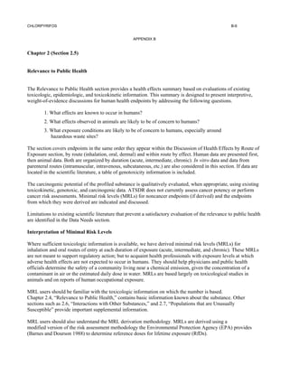 CHLORPYRIFOS                                                                                           B-6


                                                     APPENDIX B


Chapter 2 (Section 2.5)


Relevance to Public Health


The Relevance to Public Health section provides a health effects summary based on evaluations of existing
toxicologic, epidemiologic, and toxicokinetic information. This summary is designed to present interpretive,
weight-of-evidence discussions for human health endpoints by addressing the following questions.

        1. What effects are known to occur in humans?
        2. What effects observed in animals are likely to be of concern to humans?
        3. What exposure conditions are likely to be of concern to humans, especially around
           hazardous waste sites?

The section covers endpoints in the same order they appear within the Discussion of Health Effects by Route of
Exposure section, by route (inhalation, oral, dermal) and within route by effect. Human data are presented first,
then animal data. Both are organized by duration (acute, intermediate, chronic). In vitro data and data from
parenteral routes (intramuscular, intravenous, subcutaneous, etc.) are also considered in this section. If data are
located in the scientific literature, a table of genotoxicity information is included.

The carcinogenic potential of the profiled substance is qualitatively evaluated, when appropriate, using existing
toxicokinetic, genotoxic, and carcinogenic data. ATSDR does not currently assess cancer potency or perform
cancer risk assessments. Minimal risk levels (MRLs) for noncancer endpoints (if derived) and the endpoints
from which they were derived are indicated and discussed.

Limitations to existing scientific literature that prevent a satisfactory evaluation of the relevance to public health
are identified in the Data Needs section.

Interpretation of Minimal Risk Levels

Where sufficient toxicologic information is available, we have derived minimal risk levels (MRLs) for
inhalation and oral routes of entry at each duration of exposure (acute, intermediate, and chronic). These MRLs
are not meant to support regulatory action; but to acquaint health professionals with exposure levels at which
adverse health effects are not expected to occur in humans. They should help physicians and public health
officials determine the safety of a community living near a chemical emission, given the concentration of a
contaminant in air or the estimated daily dose in water. MRLs are based largely on toxicological studies in
animals and on reports of human occupational exposure.

MRL users should be familiar with the toxicologic information on which the number is based.
Chapter 2.4, “Relevance to Public Health,” contains basic information known about the substance. Other
sections such as 2.6, “Interactions with Other Substances,” and 2.7, “Populations that are Unusually
Susceptible” provide important supplemental information.

MRL users should also understand the MRL derivation methodology. MRLs are derived using a
modified version of the risk assessment methodology the Environmental Protection Agency (EPA) provides
(Barnes and Dourson 1988) to determine reference doses for lifetime exposure (RfDs).
 