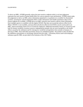 CHLORPYRIFOS                                                                                    B-7

                                                  APPENDIX B


To derive an MRL, ATSDR generally selects the most sensitive endpoint which, in its best judgement,
represents the most sensitive human health effect for a given exposure route and duration. ATSDR cannot make
this judgement or derive an MRL unless information (quantitative or qualitative) is available for all potential
systemic, neurological, and developmental effects. If this information and reliable quantitative data on the
chosen endpoint are available, ATSDR derives an MRL using the most sensitive species (when information
from multiple species is available) with the highest NOAEL that does not exceed any adverse effect levels.
When a NOAEL is not available, a lowest-observed-adverse-effect level (LOAEL) can be used to derive an
MRL, and an uncertainty factor (UF) of 10 must be employed. Additional uncertainty factors of 10 must be used
both for human variability to protect sensitive subpopulations (people who are most susceptible to the health
effects caused by the substance) and for interspecies variability (extrapolation from animals to humans). In
deriving an MRL, these individual uncertainty factors are multiplied together. The product is then divided into
the inhalation concentration or oral dosage selected from the study. Uncertainty factors used in developing a
substance-specific MRL are provided in the footnotes of the LSE Tables.
 