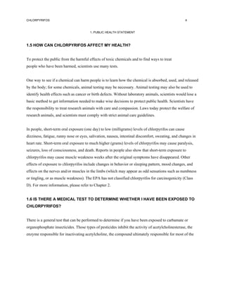 CHLORPYRIFOS                                                                                         4



                                        1. PUBLIC HEALTH STATEMENT



1.5 HOW CAN CHLORPYRIFOS AFFECT MY HEALTH?


To protect the public from the harmful effects of toxic chemicals and to find ways to treat
people who have been harmed, scientists use many tests.


One way to see if a chemical can harm people is to learn how the chemical is absorbed, used, and released
by the body; for some chemicals, animal testing may be necessary. Animal testing may also be used to
identify health effects such as cancer or birth defects. Without laboratory animals, scientists would lose a
basic method to get information needed to make wise decisions to protect public health. Scientists have
the responsibility to treat research animals with care and compassion. Laws today protect the welfare of
research animals, and scientists must comply with strict animal care guidelines.


In people, short-term oral exposure (one day) to low (milligrams) levels of chlorpyrifos can cause
dizziness, fatigue, runny nose or eyes, salivation, nausea, intestinal discomfort, sweating, and changes in
heart rate. Short-term oral exposure to much higher (grams) levels of chlorpyrifos may cause paralysis,
seizures, loss of consciousness, and death. Reports in people also show that short-term exposure to
chlorpyrifos may cause muscle weakness weeks after the original symptoms have disappeared. Other
effects of exposure to chlorpyrifos include changes in behavior or sleeping pattern, mood changes, and
effects on the nerves and/or muscles in the limbs (which may appear as odd sensations such as numbness
or tingling, or as muscle weakness). The EPA has not classified chlorpyrifos for carcinogenicity (Class
D). For more information, please refer to Chapter 2.


1.6 IS THERE A MEDICAL TEST TO DETERMINE WHETHER I HAVE BEEN EXPOSED TO
CHLORPYRIFOS?


There is a general test that can be performed to determine if you have been exposed to carbamate or
organophosphate insecticides. Those types of pesticides inhibit the activity of acetylcholinesterase, the
enzyme responsible for inactivating acetylcholine, the compound ultimately responsible for most of the
 