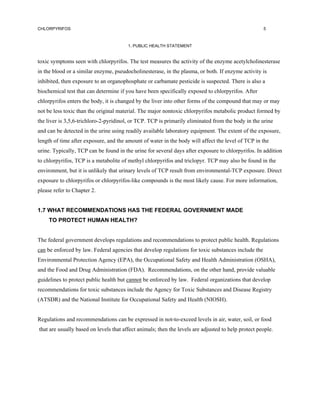 CHLORPYRIFOS                                                                                         5



                                        1. PUBLIC HEALTH STATEMENT


toxic symptoms seen with chlorpyrifos. The test measures the activity of the enzyme acetylcholinesterase
in the blood or a similar enzyme, pseudocholinesterase, in the plasma, or both. If enzyme activity is
inhibited, then exposure to an organophosphate or carbamate pesticide is suspected. There is also a
biochemical test that can determine if you have been specifically exposed to chlorpyrifos. After
chlorpyrifos enters the body, it is changed by the liver into other forms of the compound that may or may
not be less toxic than the original material. The major nontoxic chlorpyrifos metabolic product formed by
the liver is 3,5,6-trichloro-2-pyridinol, or TCP. TCP is primarily eliminated from the body in the urine
and can be detected in the urine using readily available laboratory equipment. The extent of the exposure,
length of time after exposure, and the amount of water in the body will affect the level of TCP in the
urine. Typically, TCP can be found in the urine for several days after exposure to chlorpyrifos. In addition
to chlorpyrifos, TCP is a metabolite of methyl chlorpyrifos and triclopyr. TCP may also be found in the
environment, but it is unlikely that urinary levels of TCP result from environmental-TCP exposure. Direct
exposure to chlorpyrifos or chlorpyrifos-like compounds is the most likely cause. For more information,
please refer to Chapter 2.


1.7 WHAT RECOMMENDATIONS HAS THE FEDERAL GOVERNMENT MADE
     TO PROTECT HUMAN HEALTH?


The federal government develops regulations and recommendations to protect public health. Regulations
can be enforced by law. Federal agencies that develop regulations for toxic substances include the
Environmental Protection Agency (EPA), the Occupational Safety and Health Administration (OSHA),
and the Food and Drug Administration (FDA). Recommendations, on the other hand, provide valuable
guidelines to protect public health but cannot be enforced by law. Federal organizations that develop
recommendations for toxic substances include the Agency for Toxic Substances and Disease Registry
(ATSDR) and the National Institute for Occupational Safety and Health (NIOSH).


Regulations and recommendations can be expressed in not-to-exceed levels in air, water, soil, or food
that are usually based on levels that affect animals; then the levels are adjusted to help protect people.
 