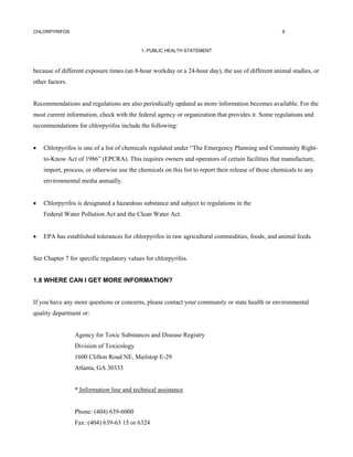 CHLORPYRIFOS                                                                                         6



                                           1. PUBLIC HEALTH STATEMENT



because of different exposure times (an 8-hour workday or a 24-hour day), the use of different animal studies, or
other factors.


Recommendations and regulations are also periodically updated as more information becomes available. For the
most current information, check with the federal agency or organization that provides it. Some regulations and
recommendations for chlorpyrifos include the following:


•   Chlorpyrifos is one of a list of chemicals regulated under “The Emergency Planning and Community Right-
    to-Know Act of 1986” (EPCRA). This requires owners and operators of certain facilities that manufacture,
    import, process, or otherwise use the chemicals on this list to report their release of those chemicals to any
    environmental media annually.


•   Chlorpyrifos is designated a hazardous substance and subject to regulations in the
    Federal Water Pollution Act and the Clean Water Act.


•   EPA has established tolerances for chlorpyrifos in raw agricultural commodities, foods, and animal feeds.


See Chapter 7 for specific regulatory values for chlorpyrifos.


1.8 WHERE CAN I GET MORE INFORMATION?


If you have any more questions or concerns, please contact your community or state health or environmental
quality department or:


                 Agency for Toxic Substances and Disease Registry
                 Division of Toxicology
                 1600 Clifton Road NE, Mailstop E-29
                 Atlanta, GA 30333


                 * Information line and technical assistance


                 Phone: (404) 639-6000
                 Fax: (404) 639-63 15 or 6324
 