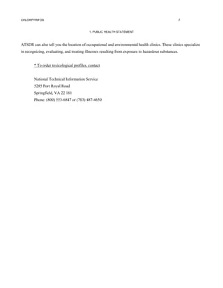 CHLORPYRIFOS                                                                                          7



                                           1. PUBLIC HEALTH STATEMENT



ATSDR can also tell you the location of occupational and environmental health clinics. These clinics specialize
in recognizing, evaluating, and treating illnesses resulting from exposure to hazardous substances.


        * To order toxicological profiles. contact


        National Technical Information Service
        5285 Port Royal Road
        Springfield, VA 22 161
        Phone: (800) 553-6847 or (703) 487-4650
 
