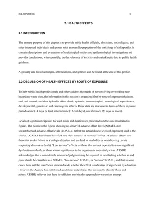 CHLORPYRIFOS                                                                                           9



                                          2. HEALTH EFFECTS


2.1 INTRODUCTION


The primary purpose of this chapter is to provide public health officials, physicians, toxicologists, and
other interested individuals and groups with an overall perspective of the toxicology of chlorpyrifos. It
contains descriptions and evaluations of toxicological studies and epidemiological investigations and
provides conclusions, where possible, on the relevance of toxicity and toxicokinetic data to public health
guidance.


A glossary and list of acronyms, abbreviations, and symbols can be found at the end of this profile.


2.2 DISCUSSION OF HEALTH EFFECTS BY ROUTE OF EXPOSURE


To help public health professionals and others address the needs of persons living or working near
hazardous waste sites, the information in this section is organized first by route of exposureinhalation,
oral, and dermal; and then by health effect-death, systemic, immunological, neurological, reproductive,
developmental, genotoxic, and carcinogenic effects. These data are discussed in terms of three exposure
periods-acute (14 days or less), intermediate (15-364 days), and chronic (365 days or more).


Levels of significant exposure for each route and duration are presented in tables and illustrated in
figures. The points in the figures showing no-observed-adverse-effect levels (NOAELs) or
lowestobserved-adverse-effect levels (LOAELs) reflect the actual doses (levels of exposure) used in the
studies. LOAELS have been classified into “less serious” or “serious” effects. “Serious” effects are
those that evoke failure in a biological system and can lead to morbidity or mortality (e.g., acute
respiratory distress or death). “Less serious” effects are those that are not expected to cause significant
dysfunction or death, or those whose significance to the organism is not entirely clear. ATSDR
acknowledges that a considerable amount of judgment may be required in establishing whether an end
point should be classified as a NOAEL, “less serious” LOAEL, or “serious” LOAEL, and that in some
cases, there will be insufficient data to decide whether the effect is indicative of significant dys-function.
However, the Agency has established guidelines and policies that are used to classify these end
points. ATSDR believes that there is sufficient merit in this approach to warrant an attempt
 