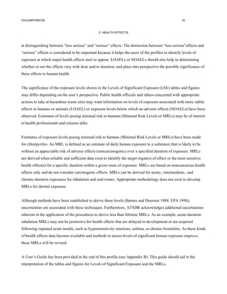 CHLORPYRIFOS                                                                                          10



                                                 2. HEALTH EFFECTS



at distinguishing between “less serious” and “serious” effects. The distinction between “less serious”effects and
“serious” effects is considered to be important because it helps the users of the profiles to identify levels of
exposure at which major health effects start to appear. LOAELs or NOAELs should also help in determining
whether or not the effects vary with dose and/or duration, and place into perspective the possible significance of
these effects to human health.


The significance of the exposure levels shown in the Levels of Significant Exposure (LSE) tables and figures
may differ depending on the user’s perspective. Public health officials and others concerned with appropriate
actions to take at hazardous waste sites may want information on levels of exposure associated with more subtle
effects in humans or animals (LOAEL) or exposure levels below which no adverse effects (NOAELs) have been
observed. Estimates of levels posing minimal risk to humans (Minimal Risk Levels or MRLs) may be of interest
to health professionals and citizens alike.


Estimates of exposure levels posing minimal risk to humans (Minimal Risk Levels or MRLs) have been made
for chlorpyrifos. An MRL is defined as an estimate of daily human exposure to a substance that is likely to be
without an appreciable risk of adverse effects (noncarcinogenic) over a specified duration of exposure. MRLs
are derived when reliable and sufficient data exist to identify the target organ(s) of effect or the most sensitive
health effect(s) for a specific duration within a given route of exposure. MRLs are based on noncancerous health
effects only and do not consider carcinogenic effects. MRLs can be derived for acute-, intermediate-, and
chronic-duration exposures for inhalation and oral routes. Appropriate methodology does not exist to develop
MRLs for dermal exposure.


Although methods have been established to derive these levels (Barnes and Dourson 1988; EPA 1990),
uncertainties are associated with these techniques. Furthermore, ATSDR acknowledges additional uncertainties
inherent in the application of the procedures to derive less than lifetime MRLs. As an example, acute-duration
inhalation MRLs may not be protective for health effects that are delayed in development or are acquired
following repeated acute insults, such as hypersensitivity reactions, asthma, or chronic bronchitis. As these kinds
of health effects data become available and methods to assess levels of significant human exposure improve,
these MRLs will be revised.


A User’s Guide has been provided at the end of this profile (see Appendix B). This guide should aid in the
interpretation of the tables and figures for Levels of Significant Exposure and the MRLs.
 