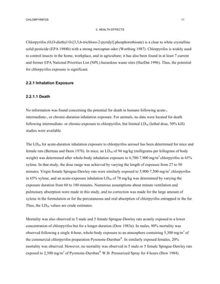 CHLORPYRIFOS                                                                                          11


                                             2. HEALTH EFFECTS



Chlorpyrifos (O,O-diethyl O-[3,5,6-trichloro-2-pyridyl] phosphorothioate) is a clear to white crystalline
solid pesticide (EPA 1988b) with a strong mercaptan odor (Worthing 1987). Chlorpyrifos is widely used
to control insects in the home, workplace, and in agriculture; it has also been found in at least 7 current
and former EPA National Priorities List (NPL) hazardous waste sites (HazDat 1996). Thus, the potential
for chlorpyrifos exposure is significant.


2.2.1 Inhalation Exposure


2.2.1.1 Death


No information was found concerning the potential for death in humans following acute-,
intermediate-, or chronic-duration inhalation exposure. For animals, no data were located for death
following intermediate- or chronic-exposure to chlorpyrifos, but limited LD50 (lethal dose, 50% kill)
studies were available.


The LD50 for acute-duration inhalation exposure to chlorpyrifos aerosol has been determined for mice and
female rats (Berteau and Deen 1978). In mice, an LD50 of 94 mg/kg (milligrams per killogram of body
weight) was determined after whole-body inhalation exposure to 6,700-7,900 mg/m3 chlorpyrifos in 65%
xylene. In that study, the dose range was achieved by varying the length of exposure from 27 to 50
minutes. Virgin female Sprague-Dawley rats were similarly exposed to 5,900-7,500 mg/m3 chlorpyrifos
in 65% xylene, and an acute-exposure inhalation LD50 of 78 mg/kg was determined by varying the
exposure duration from 60 to 180 minutes. Numerous assumptions about minute ventilation and
pulmonary absorption were made in this study, and no correction was made for the large amount of
xylene in the formulation or for the percutaneous and oral absorption of chlorpyrifos entrapped in the fur.
Thus, the LD50 values are crude estimates.


Mortality was also observed in 5 male and 5 female Sprague-Dawley rats acutely exposed to a lower
concentration of chlorpyrifos but for a longer duration (Dow 1983a). In males, 80% mortality was
observed following a single 4-hour, whole-body exposure to an atmosphere containing 5,300 mg/m3 of
the commercial chlorpyrifos preparation Pyrenone-Dursban®. In similarly exposed females, 20%
mortality was observed. However, no mortality was observed in 5 male or 5 female Sprague-Dawley rats
exposed to 2,500 mg/m3 of Pyrenone-Dursban® W.B. Pressurized Spray for 4 hours (Dow 1984).
 