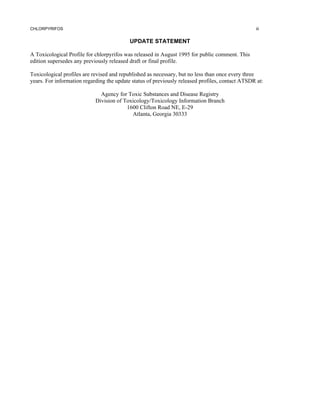 CHLORPYRIFOS                                                                                     iii


                                           UPDATE STATEMENT

A Toxicological Profile for chlorpyrifos was released in August 1995 for public comment. This
edition supersedes any previously released draft or final profile.

Toxicological profiles are revised and republished as necessary, but no less than once every three
years. For information regarding the update status of previously released profiles, contact ATSDR at:

                              Agency for Toxic Substances and Disease Registry
                            Division of Toxicology/Toxicology Information Branch
                                         1600 Clifton Road NE, E-29
                                           Atlanta, Georgia 30333
 
